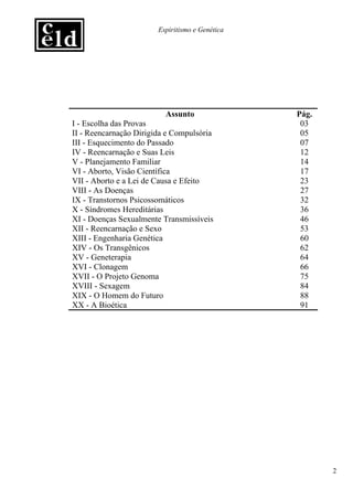 Espiritismo e Genética




                          Assunto                Pág.
I - Escolha das Provas                            03
II - Reencarnação Dirigida e Compulsória          05
III - Esquecimento do Passado                     07
IV - Reencarnação e Suas Leis                     12
V - Planejamento Familiar                         14
VI - Aborto, Visão Científica                     17
VII - Aborto e a Lei de Causa e Efeito            23
VIII - As Doenças                                 27
IX - Transtornos Psicossomáticos                  32
X - Síndromes Hereditárias                        36
XI - Doenças Sexualmente Transmissíveis           46
XII - Reencarnação e Sexo                         53
XIII - Engenharia Genética                        60
XIV - Os Transgênicos                             62
XV - Geneterapia                                  64
XVI - Clonagem                                    66
XVII - O Projeto Genoma                           75
XVIII - Sexagem                                   84
XIX - O Homem do Futuro                           88
XX - A Bioética                                   91




                                                        2
 