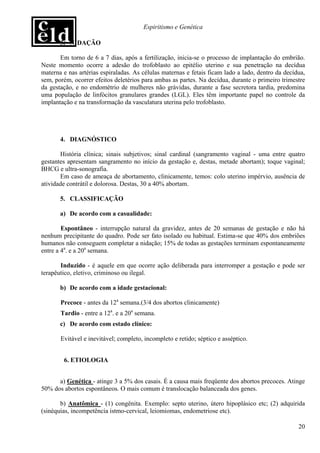 Espiritismo e Genética

       3. NIDAÇÃO

       Em torno de 6 a 7 dias, após a fertilização, inicia-se o processo de implantação do embrião.
Neste momento ocorre a adesão do trofoblasto ao epitélio uterino e sua penetração na decídua
materna e nas artérias espiraladas. As células maternas e fetais ficam lado a lado, dentro da decídua,
sem, porém, ocorrer efeitos deletérios para ambas as partes. Na decídua, durante o primeiro trimestre
da gestação, e no endométrio de mulheres não grávidas, durante a fase secretora tardia, predomina
uma população de linfócitos granulares grandes (LGL). Eles têm importante papel no controle da
implantação e na transformação da vasculatura uterina pelo trofoblasto.




       4. DIAGNÓSTICO

       História clínica; sinais subjetivos; sinal cardinal (sangramento vaginal - uma entre quatro
gestantes apresentam sangramento no início da gestação e, destas, metade abortam); toque vaginal;
BHCG e ultra-sonografia.
       Em caso de ameaça de abortamento, clinicamente, temos: colo uterino impérvio, ausência de
atividade contrátil e dolorosa. Destas, 30 a 40% abortam.

       5. CLASSIFICAÇÃO

       a) De acordo com a casualidade:

        Espontâneo - interrupção natural da gravidez, antes de 20 semanas de gestação e não há
nenhum precipitante do quadro. Pode ser fato isolado ou habitual. Estima-se que 40% dos embriões
humanos não conseguem completar a nidação; 15% de todas as gestações terminam espontaneamente
entre a 4a. e a 20a semana.

       Induzido - é aquele em que ocorre ação deliberada para interromper a gestação e pode ser
terapêutico, eletivo, criminoso ou ilegal.

       b) De acordo com a idade gestacional:

       Precoce - antes da 12a semana.(3/4 dos abortos clinicamente)
       Tardio - entre a 12a. e a 20a semana.
       c) De acordo com estado clínico:

       Evitável e inevitável; completo, incompleto e retido; séptico e asséptico.


        6. ETIOLOGIA


      a) Genética - atinge 3 a 5% dos casais. É a causa mais freqüente dos abortos precoces. Atinge
50% dos abortos espontâneos. O mais comum é translocação balanceada dos genes.

       b) Anatômica - (1) congênita. Exemplo: septo uterino, útero hipoplásico etc; (2) adquirida
(sinéquias, incompetência istmo-cervical, leiomiomas, endometriose etc).

                                                                                                   20
 
