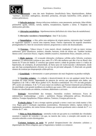 Espiritismo e Genética

       c) Hormonais - uma das mais freqüentes (insuficiência lútea, hipotireoidismo, diabete
“melittus”, desordem androgênica, desordem prolactina, elevação luteotrófica (LH), próprio de
ovários policísticos).

       d) Infecção materna - doença infecciosa sistêmica, como pneumonia, peritonite, febre tifóide,
pielonefrite aguda, rubéola, varíola, malária, toxoplasmose, hepatite e outras. É freqüente nas
adolescentes grávidas.

       e) Alterações metabólicas - hiperhomocisteina (deficiência de várias fases do metabolismo)

       f) Alterações vasculares e hematológicas - fator V de Leiden.

       g) Imunológicas - o feto, pelos seus antígenos de origem paterna, representa algo “estranho”
ao organismo materno e suscita uma resposta imune. Fatores supressores da resposta imunitária:
prostaglandina E2, fator de crescimento tumoral, progesterona e outros são desencadeados.

        h) Externos - Tabaco (riscos 2 vezes maior), álcool, irradiação (5 rads ou mais), toxinas
ambientais, gases anestésicos, arsênico, chumbo, benzeno, óxido de etileno etc. Também incidem
fatores como: exercícios físicos, viagens, trabalho exaustivo, traumatismo físico, emoções, coito etc.

       i) Idade materna - (1) avançada (alterações citológicas sofridas pelos folículos ovarianos
primários; (2) adolescente (estima-se que, entre 25 a 30% das mulheres que dão à luz no Brasil, têm
menos de 19 anos de idade)). É consenso que quanto menor a idade da gestante maior é o índice de
hipertensão, de eclampsia, de prematuridade, de baixo peso do recém-nascido e abortamento, desde
que não haja acompanhamento eficiente em serviço de pré-natal adequado. É observado um grande
número de cesáreas por desproporção céfalo-pélvica.

       j) Gemelidade - o abortamento e o parto prematuro são mais freqüentes na prenhez múltipla.

        k) Gravidez ectópica - é a nidação e desenvolvimento do ovo em qualquer ponto fora da
cavidade do corpo uterino. Dependendo da natureza do serviço que apresentam seus dados, sua
freqüência é de 1/40 a 1/400. Risco global: 0,3%. Recidiva contralateral: 10 a 15% de toda gestação.
20% ocorre em nulíparas. É de 7 a 8 vezes maior em mulheres que fizeram tratamento por problemas
de esterilidade e tem grande incidência em mulheres que usam o DIU como método anticoncepcional.
Podem ser classificadas em tubárias, ovarianas, abdominais e cervicais.

       Etiologia: Anormalidade das trompas; Anomalias ovulares intrínsecas; Focos de
endometriose (endossalpinge - ovário - peritônio); Doença inflamatória pélvica; Divertículos
tubários; Trompas hipoplásicas; Pólipos tubários; Tumores; Cirurgias pélvicas etc.

       Evolução clínica: É raro a trompa suportar gestação a termo e mais raro ainda manter o feto
vivo. Regra geral é resolução espontânea assintomática. Abortamento tubário, ruptura tubária ou
implantação secundária, são outras formas clínicas que ocorrem geralmente entre a metade do 2o. e o
término do 3o. mês.

       l) Mola ou Mola Hidatiforme - anomalia ovular em que parte ou a totalidade das vilosidades
assumem o aspecto de vesículas e em que, na maioria das vezes, o concepto está ausente ou se
encontra reduzido a restos desintegrados.

      Coriomas benignos ou mola: há gradual desaparecimento dos elementos celulares e
degeneração das fibras colágenas, que se fragmentam e tendem a se esmaecer.
                                                                                                   21
 