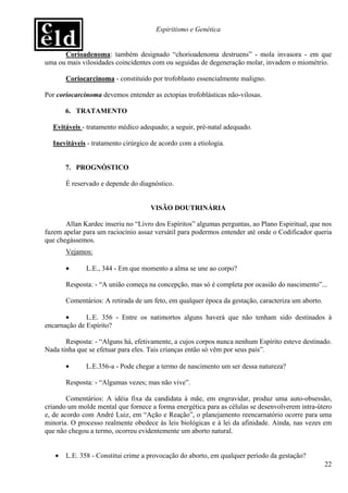 Espiritismo e Genética


      Corioadenoma: também designado “chorioadenoma destruens” - mola invasora - em que
uma ou mais vilosidades coincidentes com ou seguidas de degeneração molar, invadem o miométrio.

       Coriocarcinoma - constituído por trofoblasto essencialmente maligno.

Por coriocarcinoma devemos entender as ectopias trofoblásticas não-vilosas.

       6. TRATAMENTO

  Evitáveis - tratamento médico adequado; a seguir, pré-natal adequado.

  Inevitáveis - tratamento cirúrgico de acordo com a etiologia.


       7. PROGNÓSTICO

       É reservado e depende do diagnóstico.


                                    VISÃO DOUTRINÁRIA

       Allan Kardec inseriu no “Livro dos Espíritos” algumas perguntas, ao Plano Espiritual, que nos
fazem apelar para um raciocínio assaz versátil para podermos entender até onde o Codificador queria
que chegássemos.
       Vejamos:

       •      L.E., 344 - Em que momento a alma se une ao corpo?

       Resposta: - “A união começa na concepção, mas só é completa por ocasião do nascimento”...

       Comentários: A retirada de um feto, em qualquer época da gestação, caracteriza um aborto.

       •      L.E. 356 - Entre os natimortos alguns haverá que não tenham sido destinados à
encarnação de Espírito?

       Resposta: - “Alguns há, efetivamente, a cujos corpos nunca nenhum Espírito esteve destinado.
Nada tinha que se efetuar para eles. Tais crianças então só vêm por seus pais”.

       •      L.E.356-a - Pode chegar a termo de nascimento um ser dessa natureza?

       Resposta: - “Algumas vezes; mas não vive”.

        Comentários: A idéia fixa da candidata à mãe, em engravidar, produz uma auto-obsessão,
criando um molde mental que fornece a forma energética para as células se desenvolverem intra-útero
e, de acordo com André Luiz, em “Ação e Reação”, o planejamento reencarnatório ocorre para uma
minoria. O processo realmente obedece às leis biológicas e à lei da afinidade. Ainda, nas vezes em
que não chegou a termo, ocorreu evidentemente um aborto natural.


   •   L.E. 358 - Constitui crime a provocação do aborto, em qualquer período da gestação?
                                                                                                   22
 