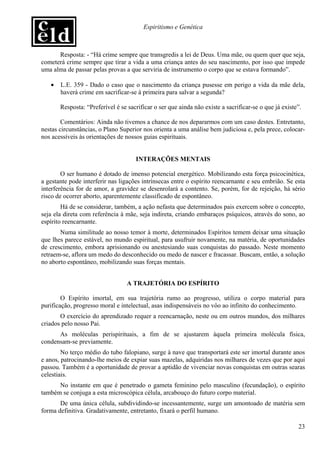 Espiritismo e Genética



      Resposta: - “Há crime sempre que transgredis a lei de Deus. Uma mãe, ou quem quer que seja,
cometerá crime sempre que tirar a vida a uma criança antes do seu nascimento, por isso que impede
uma alma de passar pelas provas a que serviria de instrumento o corpo que se estava formando”.

   •   L.E. 359 - Dado o caso que o nascimento da criança pusesse em perigo a vida da mãe dela,
       haverá crime em sacrificar-se à primeira para salvar a segunda?

       Resposta: “Preferível é se sacrificar o ser que ainda não existe a sacrificar-se o que já existe”.

        Comentários: Ainda não tivemos a chance de nos depararmos com um caso destes. Entretanto,
nestas circunstâncias, o Plano Superior nos orienta a uma análise bem judiciosa e, pela prece, colocar-
nos acessíveis às orientações de nossos guias espirituais.


                                     INTERAÇÕES MENTAIS

        O ser humano é dotado de imenso potencial energético. Mobilizando esta força psicocinética,
a gestante pode interferir nas ligações intrínsecas entre o espírito reencarnante e seu embrião. Se esta
interferência for de amor, a gravidez se desenrolará a contento. Se, porém, for de rejeição, há sério
risco de ocorrer aborto, aparentemente classificado de espontâneo.
        Há de se considerar, também, a ação nefasta que determinados pais exercem sobre o concepto,
seja ela direta com referência à mãe, seja indireta, criando embaraços psíquicos, através do sono, ao
espírito reencarnante.
       Numa similitude ao nosso temor à morte, determinados Espíritos temem deixar uma situação
que lhes parece estável, no mundo espiritual, para usufruir novamente, na matéria, de oportunidades
de crescimento, embora aprisionando ou anestesiando suas conquistas do passado. Neste momento
retraem-se, aflora um medo do desconhecido ou medo de nascer e fracassar. Buscam, então, a solução
no aborto espontâneo, mobilizando suas forças mentais.


                                  A TRAJETÓRIA DO ESPÍRITO

        O Espírito imortal, em sua trajetória rumo ao progresso, utiliza o corpo material para
purificação, progresso moral e intelectual, asas indispensáveis no vôo ao infinito do conhecimento.
       O exercício do aprendizado requer a reencarnação, neste ou em outros mundos, dos milhares
criados pelo nosso Pai.
      As moléculas perispirituais, a fim de se ajustarem àquela primeira molécula física,
condensam-se previamente.
        No terço médio do tubo falopiano, surge à nave que transportará este ser imortal durante anos
e anos, patrocinando-lhe meios de expiar suas mazelas, adquiridas nos milhares de vezes que por aqui
passou. Também é a oportunidade de provar a aptidão de vivenciar novas conquistas em outras searas
celestiais.
      No instante em que é penetrado o gameta feminino pelo masculino (fecundação), o espírito
também se conjuga a esta microscópica célula, arcabouço do futuro corpo material.
       De uma única célula, subdividindo-se incessantemente, surge um amontoado de matéria sem
forma definitiva. Gradativamente, entretanto, fixará o perfil humano.

                                                                                                       23
 