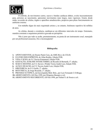 Espiritismo e Genética


        O embrião, de movimentos curtos, suaves e batidas cardíacas débeis, evolui incessantemente
para, próximo ao nascimento, apresentar movimentos mais largos, mais vigorosos. Estará, desde
então, revestido de células, órgãos e aparelhos amadurecidos, propícios para pleno funcionamento no
ambiente externo.
       Um trabalho digno do mais requintado artista e, no entanto, fenômeno repetitivo há milhões
de anos.
      As células, durante a existência, cambiam-se em diferentes intervalos de tempo. Entretanto,
mantêm constante a arquitetura primitiva gravada no perispírito.
       Não é justo que tudo se acabe, prematuramente, na ponta de um instrumento cruel, manejado
por um profissional assassino, frio e inconseqüente!



                                          Bibliografia:


1. APONTAMENTOS, do Doutor Paulo Cury, da AME-Rio e do CELD;
2. O LIVRO DOS ESPÍRITOS, de Allan Kardec, Edição FEB;
3. VIDA E SEXO, de F.C.Xavier-Emmanuel, Edição FEB;
4. GESTAÇÃO, SUBLIME INTERCÂMBIO, de Ricardo di Bernardi, 5a. edição;
5. SEXO E DESTINO, de F.C.Xavier e Waldo Vieira-André Luiz, Edição FEB;
6. AÇÃO E REAÇÃO, de F.C.Xavier-André Luiz, Edição FEB;
7. OBSTERÍCIA, de F.C.Grelle, 2a. edição;
8. BSTETRÍCIA, de Jorge Resende, 2a. edição;
9. PRENHEZ ECTÓPICA, da Enciclopédia Méd. Brás., por Luiz Fernando C.O.Braga;
10. ABORTAMENTO, GO Dez.1999, por Diógenes Basegio e col;
11. ABORTAMENTO RECORRENTE, GO Set.1998, por Sulani S. de Souza e col..




                                                                                                24
 