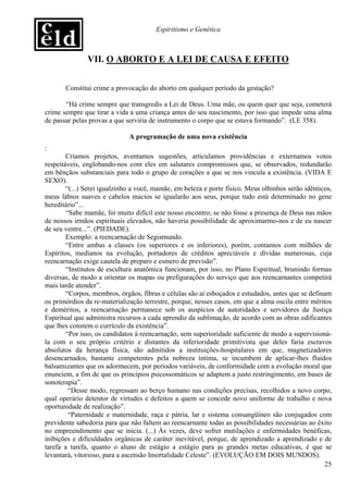 Espiritismo e Genética



               VII. O ABORTO E A LEI DE CAUSA E EFEITO


       Constitui crime a provocação do aborto em qualquer período da gestação?

       “Há crime sempre que transgredis a Lei de Deus. Uma mãe, ou quem quer que seja, cometerá
crime sempre que tirar a vida a uma criança antes do seu nascimento, por isso que impede uma alma
de passar pelas provas a que serviria de instrumento o corpo que se estava formando”. (LE 358).

                              A programação de uma nova existência
:
        Criamos projetos, aventamos sugestões, articulamos providências e externamos votos
respeitáveis, englobando-nos com eles em salutares compromissos que, se observados, redundarão
em bênçãos substanciais para todo o grupo de corações a que se nos vincula a existência. (VIDA E
SEXO).
        “(...) Serei igualzinho a você, mamãe, em beleza e porte físico. Meus olhinhos serão idênticos,
meus lábios suaves e cabelos macios se igualarão aos seus, porque tudo está determinado no gene
hereditário”...
        “Sabe mamãe, foi muito difícil este nosso encontro; se não fosse a presença de Deus nas mãos
de nossos irmãos espirituais elevados, não haveria possibilidade de aproximarmo-nos e de eu nascer
de seu ventre...”. (PIEDADE).
        Exemplo: a reencarnação de Segismundo.
        “Entre ambas a classes (os superiores e os inferiores), porém, contamos com milhões de
Espíritos, medianos na evolução, portadores de créditos apreciáveis e dívidas numerosas, cuja
reencarnação exige cautela de preparo e esmero de previsão”.
        “Institutos de escultura anatômica funcionam, por isso, no Plano Espiritual, brunindo formas
diversas, de modo a orientar os mapas ou prefigurações do serviço que aos reencarnantes competirá
mais tarde atender”.
        “Corpos, membros, órgãos, fibras e células são aí esboçados e estudados, antes que se definam
os primórdios da re-materialização terrestre, porque, nesses casos, em que a alma oscila entre méritos
e deméritos, a reencarnação permanece sob os auspícios de autoridades e servidores da Justiça
Espiritual que administra recursos a cada aprendiz da sublimação, de acordo com as obras edificantes
que lhes constem o currículo da existência”.
        “Por isso, os candidatos à reencarnação, sem superioridade suficiente de modo a supervisioná-
la com o seu próprio critério e distantes da inferioridade primitivista que deles faria escravos
absolutos da herança física, são admitidos a instituições-hospitalares em que, magnetizadores
desencarnados, bastante competentes pela nobreza íntima, se incumbem de aplicar-lhes fluidos
balsamizantes que os adormecem, por períodos variáveis, de conformidade com a evolução moral que
enunciem, a fim de que os princípios psicossomáticos se adaptem a justo restringimento, em bases de
sonoterapia”.
         “Desse modo, regressam ao berço humano nas condições precisas, recolhidos a novo corpo,
qual operário detentor de virtudes e defeitos a quem se concede novo uniforme de trabalho e nova
oportunidade de realização”.
         “Paternidade e maternidade, raça e pátria, lar e sistema consangüíneo são conjugados com
previdente sabedoria para que não faltem ao reencarnante todas as possibilidades necessárias ao êxito
no empreendimento que se inicia. (...) Às vezes, deve sofrer mutilações e enfermidades benéficas,
inibições e dificuldades orgânicas de caráter inevitável, porque, de aprendizado a aprendizado e de
tarefa a tarefa, quanto o aluno de estágio a estágio para as grandes metas educativas, é que se
levantará, vitorioso, para a ascensão Imortalidade Celeste”. (EVOLUÇÃO EM DOIS MUNDOS).
                                                                                                    25
 