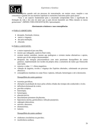 Espiritismo e Genética


       “O Espírito quando está em processo de reencarnação, em muitos casos, mantém a sua
consciência e guarda em sua memória espiritual os momentos marcantes pelos quais passa”.
        “Esse é um aspecto fundamental para o encarnado compreender bem o significado da
formação da vida e dos atos de amor que os pais devem transmitir aos filhos durante os meses
gestacionais”. (MINHA VIDA EM GESTAÇÃO, Apresentação).

                          Abortamento criminoso e suas conseqüências

a) PARA O ABORTADO:

   • decepção, frustração, tristeza;
   • rancor e vingança;
   • dor pela mutilação;
   • obsessão.

b) PARA A GESTANTE:

   •   a maior responsável por esta falta;
   •   mesmo que subjugada, a palavra final é dela;
   •   existem muitos caminhos, mesmo que pedregosos e existem muitas alternativas e apoios,
       mesmo que só dos amigos desencarnados;
   •   desajustes das energias psicossomáticas com mais penetrante desequilíbrio do centro
       genésico, implementando nos tecidos da própria alma a sementeira de males que frutescerão
       mais tarde;
   •   remorso e culpa ==> víbora magnética;
   •   vibração de angústia, revolta e vingança dos Espíritos abortados, culminando em processo
       obsessivo;
   •   conseqüências imediatas no corpo físico: rupturas, infecção, hemorragias e até o desencarne.

       Desequilíbrio do centro genésico:

   •   toxemias gravídicas;
   •   alterações na produção de muco pelas células ciliadas das trompas não conduzindo o óvulo;
   •   deficiência hormonal do ovário;
   •   gravidez ectópica;
   •   heterotopia;
   •   hemorragias;
   •   placenta prévia;
   •   descolamento prematuro da placenta;
   •   hipocinesia uterina, germicultura e infecção puerperais;
   •   salpingite tuberculosa;
   •   anexites, abscessos;
   •   dismenorréias;
   •   tumores.

       Desequilíbrio do centro cardíaco:

   •   síndromes circulatórias na gravidez;
   •   insuficiência cardíaca;
                                                                                                   26
 