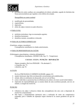 Espiritismo e Genética


   •   gviciação do centro cardíaco em conseqüência de aborto calculado, seguido de disritmia das
       forças psicossomáticas que regulam o eixo elétrico do coração.

       Desequilíbrio no centro cerebral:

   •   modificação de personalidade;
   •   esquizofrenia;
   •   depressão;
   •   efeito de culpa e remorso ou ação obsessiva.

c) PARA O PAI:

   •   moléstias testiculares, logo na encarnação seguinte;
   •   distúrbios hormonais;
   •   distúrbios mentais, secundários à obsessão.

d) PARA OS AUTORES ESPIRITUAIS:

(Familiares, amigos, torcedores).
       Conseqüências semelhantes às citadas anteriormente.

e) PARA OS PROFISSIONAIS DA SAÚDE:

(Enfermagem, ginecologistas e obstetras delinqüentes).
       Conseqüências semelhantes. (NOSSO LAR, Cap. 31 - Vampirismo).

                        CAUSAS - CULPA - PUNIÇÃO – REPARAÇÃO

       Alguns exemplos: (Do livro PIEDADE - “Os abortados”):
       a vergonha, cap. 73;
       o desertor, cap. 53.

A CULPA

       Do livro PSICOLOGIA E ESPIRITUALIDADE, página 141:
   •   sanção interna por algo feito em desacordo com princípios pré-estabelecidos;
   •   atitude, idéia ou sentimento em desacordo com as Leis de Deus;
   •   como o indivíduo se posiciona face às influências da cultura e do meio social (relatividade);
   •   impressão da responsabilidade que se assume diante de uma ocorrência passada, sem ter, no
       entanto, a coragem de resolvê-la.

PUNIÇÃO

   •   Libertar-se da culpa é colocar-se diante das conseqüências dos atos com a disposição de
       resolvê-los corajosamente;
   •   Não basta o arrependimento (primeiro) nem a realização de outro ato compensativo
       (segundo), pois o trabalho de reparação requer retornar-se às causas geradoras do que foi
       feito.


                                                                                                 27
 