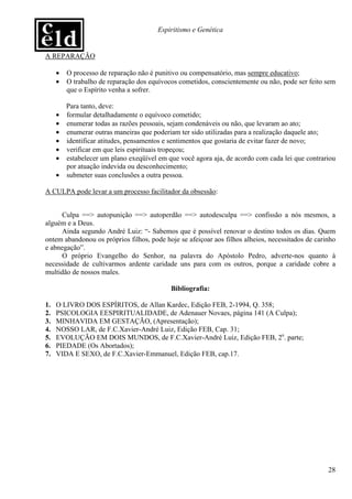 Espiritismo e Genética


A REPARAÇÃO

     •   O processo de reparação não é punitivo ou compensatório, mas sempre educativo;
     •   O trabalho de reparação dos equívocos cometidos, conscientemente ou não, pode ser feito sem
         que o Espírito venha a sofrer.

         Para tanto, deve:
     •   formular detalhadamente o equívoco cometido;
     •   enumerar todas as razões pessoais, sejam condenáveis ou não, que levaram ao ato;
     •   enumerar outras maneiras que poderiam ter sido utilizadas para a realização daquele ato;
     •   identificar atitudes, pensamentos e sentimentos que gostaria de evitar fazer de novo;
     •   verificar em que leis espirituais tropeçou;
     •   estabelecer um plano exeqüível em que você agora aja, de acordo com cada lei que contrariou
         por atuação indevida ou desconhecimento;
     •   submeter suas conclusões a outra pessoa.

A CULPA pode levar a um processo facilitador da obsessão:


     Culpa ==> autopunição ==> autoperdão ==> autodesculpa ==> confissão a nós mesmos, a
alguém e a Deus.
     Ainda segundo André Luiz: “- Sabemos que é possível renovar o destino todos os dias. Quem
ontem abandonou os próprios filhos, pode hoje se afeiçoar aos filhos alheios, necessitados de carinho
e abnegação”.
     O próprio Evangelho do Senhor, na palavra do Apóstolo Pedro, adverte-nos quanto à
necessidade de cultivarmos ardente caridade uns para com os outros, porque a caridade cobre a
multidão de nossos males.

                                            Bibliografia:

1.   O LIVRO DOS ESPÍRITOS, de Allan Kardec, Edição FEB, 2-1994, Q. 358;
2.   PSICOLOGIA EESPIRITUALIDADE, de Adenauer Novaes, página 141 (A Culpa);
3.   MINHAVIDA EM GESTAÇÃO, (Apresentação);
4.   NOSSO LAR, de F.C.Xavier-André Luiz, Edição FEB, Cap. 31;
5.   EVOLUÇÃO EM DOIS MUNDOS, de F.C.Xavier-André Luiz, Edição FEB, 2a. parte;
6.   PIEDADE (Os Abortados);
7.   VIDA E SEXO, de F.C.Xavier-Emmanuel, Edição FEB, cap.17.




                                                                                                  28
 
