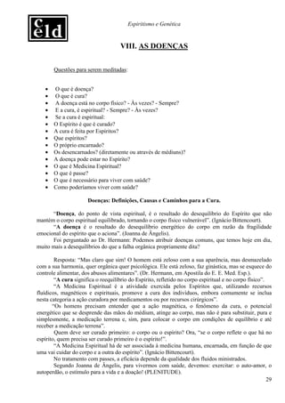 Espiritismo e Genética


                                     VIII. AS DOENÇAS


       Questões para serem meditadas:


   •   O que é doença?
   •   O que é cura?
   •   A doença está no corpo físico? - Às vezes? - Sempre?
   •   E a cura, é espiritual? - Sempre? - Às vezes?
   •   Se a cura é espiritual:
   •   O Espírito é que é curado?
   •   A cura é feita por Espíritos?
   •   Que espíritos?
   •   O próprio encarnado?
   •   Os desencarnados? (diretamente ou através de médiuns)?
   •   A doença pode estar no Espírito?
   •   O que é Medicina Espiritual?
   •   O que é passe?
   •   O que é necessário para viver com saúde?
   •   Como poderíamos viver com saúde?

                       Doenças: Definições, Causas e Caminhos para a Cura.

      “Doença, do ponto de vista espiritual, é o resultado do desequilíbrio do Espírito que não
mantém o corpo espiritual equilibrado, tornando o corpo físico vulnerável”. (Ignácio Bittencourt).
      “A doença é o resultado do desequilíbrio energético do corpo em razão da fragilidade
emocional do espírito que o aciona”. (Joanna de Ângelis).
      Foi perguntado ao Dr. Hermann: Podemos atribuir doenças comuns, que temos hoje em dia,
muito mais a desequilíbrios do que a falha orgânica propriamente dita?

        Resposta: “Mas claro que sim! O homem está zeloso com a sua aparência, mas desmazelado
com a sua harmonia, quer orgânica quer psicológica. Ele está zeloso, faz ginástica, mas se esquece do
controle alimentar, dos abusos alimentares”. (Dr. Hermann, em Apostila do E. E. Med. Esp.).
        “A cura significa o reequilíbrio do Espírito, refletido no corpo espiritual e no corpo físico”.
        “A Medicina Espiritual é a atividade exercida pelos Espíritos que, utilizando recursos
fluídicos, magnéticos e espirituais, promove a cura dos indivíduos, embora comumente se inclua
nesta categoria a ação curadora por medicamentos ou por recursos cirúrgicos”.
       “Os homens precisam entender que a ação magnética, o fenômeno da cura, o potencial
energético que se desprende das mãos do médium, atinge ao corpo, mas não é para substituir, pura e
simplesmente, a medicação terrena e, sim, para colocar o corpo em condições de equilíbrio e até
receber a medicação terrena”.
        Quem deve ser curado primeiro: o corpo ou o espírito? Ora, “se o corpo reflete o que há no
espírito, quem precisa ser curado primeiro é o espírito!”.
        “A Medicina Espiritual há de ser associada à medicina humana, encarnada, em função de que
uma vai cuidar do corpo e a outra do espírito”. (Ignácio Bittencourt).
        No tratamento com passes, a eficácia depende da qualidade dos fluidos ministrados.
        Segundo Joanna de Ângelis, para vivermos com saúde, devemos: exercitar: o auto-amor, o
autoperdão, o estímulo para a vida e a doação! (PLENITUDE).
                                                                                                        29
 