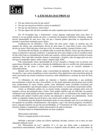Espiritismo e Genética


                            I. A ESCOLHA DAS PROVAS

   •   Por que sofrem uns mais do que outros?
   •   Por que uns nascem na miséria e outros na opulência?
   •   Por que uns são bonitos e outros feios?
   •   Por que alguns não são bem sucedidos em nada, enquanto para outros tudo parece sorrir?

        Em “O Evangelho Seg. o Espiritismo”, vemos algumas explicações para esses fatos. O
homem é, em um grande número de casos, o construtor dos próprios infortúnios. Entretanto, sempre
haverá oportunidade de uma nova vida, em que o homem poderá aproveitar as experiências do
passado e tomar boas resoluções para o futuro.
        Lembramo-nos da afirmativa: “todo efeito tem uma causa”. Então, as misérias que nos
atingem são efeitos, que, naturalmente, devem ter uma causa. E, como Deus é justo, esses efeitos
devem ser justos: Deus não pune o bem que se fez. Se somos punidos, é porque fizemos o mal.
        Na mesma obra de Kardec, no capítulo sobre as causas das aflições, vemos que elas podem ser
atuais ou anteriores à presente existência. A punição dos erros nem sempre se faz na existência atual.
Se não sofrer hoje as conseqüências dos males que cometeu, sofrerá numa próxima existência (causas
anteriores). Para cada falta cometida, durante a encarnação, o Espírito, antes de pagar pelo seu erro,
terá que se arrepender; depois, então, expiar e reparar (sigla AER).
        Pela reencarnação, temos oportunidade de reviver situações e traumas com as pessoas com
quem temos afinidade, ou não, com a intenção de trabalharmos não só o conflito dos relacionamentos
regidos pela lei de causa e efeito, mas o autoburilamento, que só ocorrerá mediante o
autoconhecimento.
        Quando estes efeitos afloram, surge a necessidade da reparação. Só reparando um erro, seja
ele qual for, é que vamos tranqüilizar a nossa consciência. Para adquirirmos uma consciência plena de
amor, precisamos das muitas existências sucessivas, onde trabalharemos a semente do amor de Deus
em nós.
        As tribulações da vida podem ser impostas a Espíritos endurecidos e que perderam
provisoriamente o direito de usar o livre-arbítrio, ou são muito ignorantes para fazerem uma escolha
com conhecimento de causa. Podem, porém, essas tribulações serem escolhidas livremente por
Espíritos arrependidos e que desejam reparar o mal que fizeram e se exercitarem em proceder melhor.
        Assim, as tribulações podem ser, ao mesmo tempo, expiações que castigam pelos erros do
passado e provas que preparam para o futuro. Nem sempre significa que um indivíduo em grandes
sofrimentos está sendo punido por faltas cometidas. Muitas vezes, os sofrimentos são simples provas
escolhidas pelo próprio Espírito para concluir sua depuração e apressar seu adiantamento. Assim
sendo, as expiações sempre servem de prova, mas a prova nem sempre é expiação.
        O sofrimento que não desperta lamentações pode ser uma expiação, mas isso é um indício que
tal expiação foi escolhida voluntariamente e não imposta, o que é um sinal de progresso. Escolhida a
prova, naqueles Espíritos em que há essa possibilidade, os “Construtores da Vida” organizam, com o
máximo cuidado e competência, o plano reencarnatório de cada ser humano.
        Tal plano baseia-se fundamentalmente em duas condições:

       Merecimento individual;
       Passivo a resgatar perante as leis morais.

       Definido e aprovado o plano nas esferas espirituais elevadas, retorna o ser à carne, no mais
adequado ambiente social.
       Em “Missionários da Luz”, capítulos 12 e 13, que nos falam sobre a preparação de
experiências reencarnatórias, André Luiz refere-se a Espíritos ainda em débito, mas com valores de
                                                                                                  3
 
