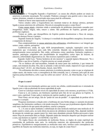 Espiritismo e Genética

        Segundo o “Evangelho Segundo o Espiritismo”, as causas das aflições podem ser atuais ou
anteriores à presente encarnação. Por exemplo: Podemos conseguir uma gastrite com o mau uso do
regime alimentar, estando aí caracterizado uma causa atual do sofrimento.
        Poderia aí haver uma repercussão no Espírito?
        Vários estudos sobre a Esquizofrenia nos mostram tratar-se de doença cármica, portanto
ligada a causas anteriores do sofrimento. Haverá aí conseqüências para o corpo físico?
        Como causas atuais, citaremos ainda a somatização de problemas emocionais causados por:
insegurança, medo, mágoa, ódio, rancor e ciúme. São problemas do Espírito, gerando graves
problemas orgânicos.
        Vemos aí, então, que desequilíbrios do Espírito podem desarmonizar o fluxo de energia,
causando doenças físicas e mentais.
        Segundo Joanna de Ângelis, “A doença é o resultado do desequilíbrio energético, favorecendo
o surgimento de doença”.
        Para compreendermos as causas anteriores dos sofrimentos, relembraremos o ser integral que
somos: corpo, espírito, perispírito.
        Lembremo-nos, ainda, da sigla AER (arrependimento, expiação, reparação) como fases
seqüenciais que vivenciamos para cada falta cometida. Quando nos arrependemos, marcamos
energeticamente nosso perispírito. Daí, então, sofrimentos como: paralisias, limitações orgânicas e
mentais, patologias congênitas sem possibilidades de reequilíbrio; certos tipos de loucura, de
cânceres, enfermidades degenerativas etc. São recursos expiatórios para o infrator.
       Segundo André Luiz, “Somos herdeiros de nós mesmos” e segundo Ignácio Bitencourt, “Se o
corpo reflete o que há no Espírito, o Espírito precisa ser curado primeiro”.
        “Se os médicos são mal-sucedidos, tratando da maior parte das moléstias, é que tratam do
corpo, sem tratarem da alma. Ora, não se achando o todo em bom estado, impossível é que uma parte
dele passe bem”. (E.S.E., de Allan Kardec, Introd., item XIX).
        “Os sofrimentos devidos a causas anteriores à existência presente, como os que se originam de
culpas atuais, são muitas vezes a conseqüência de falta cometida, isto é, o homem, pela ação de uma
rigorosa justiça distributiva, sofre o que fez sofrer aos outros”. (E.S.E., de Allan Kardec, Cap. V, item
7).

       O que é a cura?

        É toda uma movimentação química que ocorre nas células, condicionando-nos à retomada da
ligação com a vida na plenitude de nossa capacidade de ação.
        Curar-se é alcançar maiores níveis de capacidade de amar a nós mesmos, ao próximo e à Vida.
        Curar-se é, em essência, um fenômeno espiritual pelo fato de ter sua gênese no Espírito. A
cura é, pois, espiritual. Corpo sadio é sinônimo de espírito saudável, que se ama.
        Peter Garet, em um artigo, fala do “poder de cura do perdão”. A capacidade de perdoar alivia
a mente e o coração.
        Pesquisas mostraram a relação entre a lembrança de uma ferida antiga e o aumento de pressão
sangüínea, dos batimentos cardíacos e da tensão muscular. Pessoas que já perdoaram alguém afirmam
estar mais saudáveis do que quem não perdoou, conclui a pesquisa.
        “(...) A cura se opera mediante a substituição de uma molécula malsã por uma molécula sã. O
poder curativo estará, pois, na razão direta da pureza da substância inoculada. Mas, depende também
da energia da vontade que, quanto maior for, tanto mais abundante emissão fluídica provocará e tanto
maior força de penetração dará ao fluido. Depende ainda das intenções daqueles que desejam realizar
a cura, seja homem ou espírito”. (A GÊNESE, Cap XIV).
        “Os órgãos físicos são constituídos de moléculas físicas, os órgãos do corpo espiritual são
constituídas de moléculas mais sutis. As moléculas materiais são aglomerações das moléculas
primitivas. Equilibram-se energeticamente as moléculas mais sutis, teremos como conseqüência um
equilíbrio de funções nas moléculas materiais, ou seja, no órgão do corpo físico”.
                                                                                                      30
 