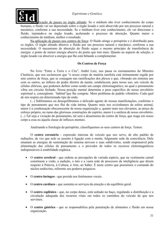 Espiritismo e Genética

       Na aplicação de passes no órgão afetado: Se o médium não tiver conhecimento do corpo
humano, o fluido vai ser depositado sobre o órgão lesado e será absorvido por um processo natural e
mecânico, conforme a sua necessidade. Se o médium tiver este conhecimento, ele vai direcionar o
fluido, injetando-o no órgão lesado, acelerando o processo de absorção. Quanto maior o
conhecimento do médium, melhor o resultado.
       Na aplicação de passes nos centros de força: O fluido atinge o perispírito e é distribuído para
os órgãos. O órgão afetado absorve o fluido por um processo natural e mecânico, conforme a sua
necessidade. O mecanismo de absorção do fluido segue o mesmo princípio de transferência de
energia: o ponto de menor energia absorve do ponto que tem mais. Quanto ao aspecto de seleção, o
órgão lesado vai absorver a energia que lhe está faltando a complementar.

                                            Os Centros de Força

         No livro “Entre a Terra e o Céu”, André Luiz, nos passa os ensinamentos do Ministro
Clarêncio, que nos esclarecem que “o nosso corpo de matéria rarefeita está intimamente regido por
sete centros de força, que se conjugam nas ramificações dos plexos e que, vibrando em sintonia uns
com os outros, ao influxo do poder diretriz da mente, estabelecem, para nosso uso, um veículo de
células elétricas, que podemos definir como sendo um campo eletromagnético, no qual o pensamento
vibra em circuito fechado. Nossa posição mental determina o peso específico do nosso envoltório
espiritual e, conseqüente ‘habitat”que lhe compete. Mero problema de padrão vibratório. Cada qual
de nós respira em determinado tipo de onda.
         (...) Sublimamos ou desequilibramos o delicado agente de nossas manifestações, conforme o
tipo de pensamento que nos flui da vida íntima. Quanto mais nos avizinhamos da esfera animal,
maior é a condensação obscurescente de nossa organização e, quanto mais nos elevamos, ao preço de
esforço próprio, no rumo das gloriosas construções do espírito, maior é a sutileza de nosso envoltório.
(...) Tal seja a viciação do pensamento, tal será a desarmonia do centro de força, que reage em nosso
corpo a essa ou àquela classe de influxos mentais.

       Analisando a fisiologia do perispírito, classifiquemos os seus centros de força. Temos:

       O centro coronário - expressão máxima do veículo que nos serve, de alto padrão de
radiações, de vez que nele se assenta à ligação com a mente, fulgurante sede da consciência. Dele
emanam as energias de sustentação do sistema nervoso e suas subdivisões, sendo responsável pela
alimentação das células do pensamento e o provedor de todos os recursos eletromagnéticos
indispensáveis à estabilidade orgânica.

   •   O centro cerebral - que ordena as percepções de variada espécie, que na vestimenta carnal
       constituem a visão, a audição, o tato e a vasta rede de processos da inteligência que dizem
       respeito à Palavra, à Cultura, à Arte, ao Saber. É neste centro que possuímos o comando do
       núcleo endócrino, referente aos poderes psíquicos.

   •   O centro laríngeo - que preside aos fenômenos vocais.

   •   O centro cardíaco - que sustenta os serviços da emoção e do equilíbrio geral.

   •   O centro esplênico - que, no corpo denso, está sediado no baço, regulando a distribuição e a
       circulação adequada dos recursos vitais em todos os caminhos do veículo de que nos
       servimos.

   •   O centro gástrico - que se responsabiliza pela penetração de alimentos e fluido em nossa
       organização.
                                                                                             31
 