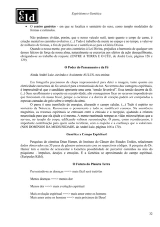 Espiritismo e Genética


   •   O centro genésico - em que se localiza o santuário do sexo, como templo modelador de
       formas e estímulos.

       Não podemos olvidar, porém, que o nosso veículo sutil, tanto quanto o corpo de carne, é
criação mental no caminho evolutivo. (...) Tudo é trabalho da mente no espaço e no tempo, a valer-se
de milhares de formas, a fim de purificar-se e santificar-se para a Glória Divina.
       Quando a nossa mente, por atos contrários à Lei Divina, prejudica a harmonia de qualquer um
desses fulcros de força de nossa alma, naturalmente se escraviza aos efeitos da ação desequilibrante,
obrigando-se ao trabalho de reajuste. (ENTRE A TERRA E O CÉU, de André Luiz, páginas 126 e
129).

                                  O Poder do Pensamento e da Fé

       Ainda André Luiz, ouvindo o Assistente AULUS, nos ensina:

        Em fotografia precisamos da chapa impressionável para deter a imagem, tanto quanto em
eletricidade carecemos do fio sensível para a transmissão da luz. No terreno das vantagens espirituais,
é imprescindível que o candidato apresente uma certa “tensão favorável”. Essa tensão decorre da fé.
(...) Sem recolhimento e respeito na receptividade, não conseguimos fixar os recursos imponderáveis
que funcionam em nosso favor, porque o escárneo e a dureza de coração podem ser comparados a
espessas camadas de gelo sobre o templo da alma.
        O passe é uma transfusão de energias, alterando o campo celular. (...) Tudo é espírito no
santuário da Natureza. Renovemos o pensamento e tudo se modificará conosco. Na assistência
magnética, os recursos espirituais se entrosam entre a emissão e a recepção, ajudando a criatura
necessitada para que ela ajude a si mesma. A mente reanimada reergue as vidas microscópicas que a
servem, no templo do corpo, edificando valiosas reconstruções. O passe, como reconhecemos, é
importante contribuição para quem saiba recebê-lo, com o respeito e a confiança que o valorizam.
(NOS DOMÍNIOS DA MEDIUNIDADE, de André Luiz, páginas 168 a 170).

                                   Genética x Campo Espiritual

       Pesquisas do cientista Dean Hamer, do Instituto do Câncer dos Estados Unidos, relacionam
dados observados em 33 pares de gêmeos unissexuais com os respectivos códigos. A pesquisa do Dr.
Hamer tem o mérito de acrescentar à Genética possibilidade de percorrer caminhos na área do
psiquismo - impulsos, desejos e emoções. É a Genética se aproximando do campo espiritual.
(Eurípedes Kühl).

                                        O Futuro do Planeta Terra

       Prevenindo-se as doenças ===> mais fácil será tratá-las

       Menos doenças ===> menos dor

       Menos dor ===> mais evolução espiritual

       Mais evolução espiritual ===> mais amor entre os homens
       Mais amor entre os homens ===> mais próximos de Deus!




                                                                                                    32
 