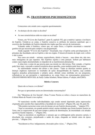 Espiritismo e Genética



                   IX. TRANSTORNOS PSICOSSOMÁTICOS


       Comecemos este estudo com o seguinte questionamento:

   •   As doenças são do corpo ou da alma?

   •   As suas características estão no corpo ou na alma?

        Vemos, em “O Livro dos Espíritos”, parte II, capítulo VII, que a matéria é apenas o invólucro
do Espírito. Unindo-se ao corpo, o Espírito conserva os atributos de natureza espiritual; que o
exercício das faculdades do Espírito depende dos órgãos que lhes servem de instrumento.
        Voltando então à Genética, vemos que, no corpo físico, o Espírito encontrará o material
genético de que necessita para cumprir a sua programação.
        Ainda segundo “O Livro dos Espíritos”: Encarnado, traz o Espírito certas pré-disposições. O
princípio das faculdades está no Espírito e não nos órgãos. O desenvolvimento do órgão será o efeito
e não a causa.
        Nos casos em estudo – autismo, esquizofrenia, idiotia e loucura – suas almas são, não raro,
mais inteligentes do que supomos. São Espíritos sujeitos a uma punição. Sofrem por habitarem
corpos cujos órgãos desmantelados os impedem de se manifestarem plenamente.
        A alma tem o corpo de que precisa para sua missão na vida terrena. Pela vontade, o Espírito
pode fazer mais, vencendo a natural resistência desse aparelho, como também pode fazer menos.
        As enfermidades mentais são efeitos e não causas: “Tanto as distonias mentais quanto as
doenças orgânicas expressam os resultados de ações desequilibradas do Espírito, cuja conduta
negativa prejudica primeiramente o próprio autor, abrindo zonas mórbidas em seu psiquismo,
refletindo-se no seu perispírito e registrando-se no corpo físico em reencarnações posteriores.”
(TRANSTORNOS MENTAIS, de Suely Caldas Schubert, Minas Editora, 4ª edição, abril/2003).

                                          Idiotia e Loucura

       Quem são os loucos e os idiotas?

       Por que se apresentam assim em determinadas reencarnações?

      Em “Memórias de Um Suicida”, Dona Yvonne Pereira se refere a loucos no manicômio da
Colônia Maria de Nazaré e nos explica:

        “O manicômio recolhe individualidades cujo estado mental deprimido pelas repercussões
originadas pelo suicídio lhes impossibilita a faculdade do raciocínio”. (Página 246, cap. III, parte II).
        “Não podem raciocinar como seria de desejar em um Espírito desencarnado... “ (página 255).
        “Aqui se encontram, em grande penúria moral, muitas entidades que foram homens ilustres na
Terra, mas se esqueceram de que nem sempre a prática de abominações, de imoralidade e de atitudes
egoísticas ficarão impunes... “ (Página 256).
        “Aqui se encontram os orgulhosos e sensuais que se embriagaram pelos prazeres carnais, à
dissolução dos costumes, prejudicando a saúde do corpo, chegando ao túmulo antes da época
prevista... “ (Página 256).

       “Suicidaram-se fria e indignamente, obcecados pelos vícios...” (Página 256).
                                                                                                      34
 