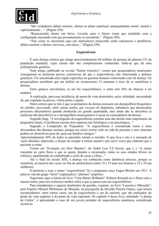 Espiritismo e Genética


        “São verdadeiros débeis mentais, idiotas no plano espiritual, amesquinhados moral, mental e
espiritualmente... “ (Página 256).
        “Reencarnarão dentro em breve. Levarão para o futuro corpo que moldarão com a
configuração maculada com que presentemente se encontram.” (Página 260).
        “Tais como se encontram aqui (no manicômio) renascerão como cancerosos e paralíticos,
débeis mentais e idiotas, nervosos, convulsos...” (Página 259).

                                            Esquizofrenia

        É uma doença crônica que atinge aproximadamente 60 milhões de pessoas do planeta (1% da
população mundial), cujas causas não são completamente conhecidas. Sabe-se que há uma
predisposição genética.
        Num artigo, publicado na revista “Nature Genetics”, vemos que pesquisadores americanos
conseguiram as primeiras provas conclusivas de que a esquizofrenia está relacionada a defeitos
genéticos. Foi encontrada uma região específica no genoma humano relacionado com tal doença. Os
pesquisadores acreditam que um defeito no cromossomo 13 aumenta o risco de se manifestar à
doença.
        Entre gêmeos univitelinos, se um for esquizofrênico, o outro tem 50% de chances a ser
também.
        A explicação, para essa incidência, do ponto de vista doutrinário, seria: afinidade, necessidade
de, por expiação ou provas, virem juntos e iguais.
        Outra certeza que se tem é que os portadores da doença possuem um desequilíbrio bioquímico
no cérebro, provocado, entre outras razões, por excesso de dopamina, substância que desencadeia
processos alucinatórios quando produzida em grande quantidade, mas ainda não se descobriu (a
medicina não descobriu!) se o desequilíbrio neuroquímico é causa ou conseqüência da doença.
        Segundo Jung, “A investigação da esquizofrenia constitui uma das tarefas mais importantes da
psiquiatria futura. O problema encerra dois aspectos:um fisiológico e um psicológico...”
        Segundo o Compêndio de Psiquiatria: “A esquizofrenia é considerada como a mais
devastadora das doenças mentais, porque seu início ocorre cedo na vida do paciente e seus sintomas
podem ser destrutivos para ele, para sua família e amigos.”
Aproximadamente 50% de todos os pacientes tentam o suicídio. O que leva a isto é a sensação de
vazio absoluto, depressão, o desejo de escapar à tortura mental e por ouvir vozes que ordenam que o
paciente se mate.
        Vemos em “Evolução em Dois Mundos”, de André Luiz F.C.Xavier, que (...) “A mente
transmite ao carro físico a que se ajusta, durante a encarnação, todos os seus estados felizes ou
infelizes, equilibrando ou conturbando o ciclo de causa e efeito...”
        Até o final do século XIX, a doença era conhecida como demência precoce, porque se
manifesta, na maioria das vezes, no fim da adolescência (entre 15 e 15 anos nos homens e 25 e 35 nas
mulheres).
        O primeiro a usar o termo “esquizofrenia” foi o psiquiatra suíço Eugen Bleuler em 1911. A
palavra vem do grego “skizo” (separação) e “phrenos” (espírito).
        Sugerimos aqui a leitura do livro “Uma Mente Brilhante” (Editora Record) ou o filme com o
mesmo nome, para nos esclarecer melhor sobre o que se passa com um esquizofrênico.
        Para entendermos o aspecto doutrinário da questão, vejamos: no livro “Loucura e Obsessão”,
pelo Espírito Manuel Philomeno de Miranda, na psicografia de Divaldo Pereira Franco, cuja leitura
recomendamos, entre outros casos, um de esquizofrenia e um de autismo, que são analisados do
ponto de vista orgânico e do ponto de vista espiritual. No capítulo 4 desse livro, intitulado “o drama
de Carlos”, é apresentado o caso de um jovem portador de esquizofrenia catatônica, considerada
incurável.

                                                                                                     35
 