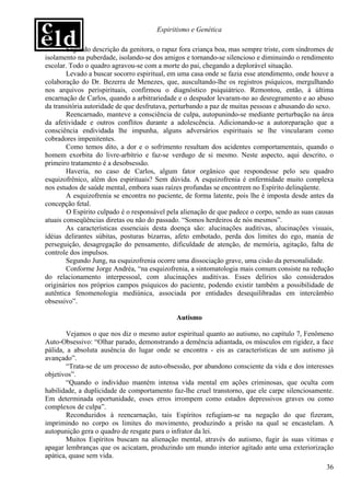 Espiritismo e Genética

        Segundo descrição da genitora, o rapaz fora criança boa, mas sempre triste, com síndromes de
isolamento na puberdade, isolando-se dos amigos e tornando-se silencioso e diminuindo o rendimento
escolar. Todo o quadro agravou-se com a morte do pai, chegando a deplorável situação.
        Levado a buscar socorro espiritual, em uma casa onde se fazia esse atendimento, onde houve a
colaboração do Dr. Bezerra de Menezes, que, auscultando-lhe os registros psíquicos, mergulhando
nos arquivos perispirituais, confirmou o diagnóstico psiquiátrico. Remontou, então, à última
encarnação de Carlos, quando a arbitrariedade e o despudor levaram-no ao desregramento e ao abuso
da transitória autoridade de que desfrutava, perturbando a paz de muitas pessoas e abusando do sexo.
        Reencarnado, manteve a consciência de culpa, autopunindo-se mediante perturbação na área
da afetividade e outros conflitos durante a adolescência. Adicionando-se a autoreparação que a
consciência endividada lhe impunha, alguns adversários espirituais se lhe vincularam como
cobradores impenitentes.
        Como temos dito, a dor e o sofrimento resultam dos acidentes comportamentais, quando o
homem exorbita do livre-arbítrio e faz-se verdugo de si mesmo. Neste aspecto, aqui descrito, o
primeiro tratamento é a desobsessão.
        Haveria, no caso de Carlos, algum fator orgânico que respondesse pelo seu quadro
esquizofrênico, além dos espirituais? Sem dúvida. A esquizofrenia é enfermidade muito complexa
nos estudos de saúde mental, embora suas raízes profundas se encontrem no Espírito delinqüente.
        A esquizofrenia se encontra no paciente, de forma latente, pois lhe é imposta desde antes da
concepção fetal.
        O Espírito culpado é o responsável pela alienação de que padece o corpo, sendo as suas causas
atuais conseqüências diretas ou não do passado. “Somos herdeiros de nós mesmos”.
        As características essenciais desta doença são: alucinações auditivas, alucinações visuais,
idéias delirantes súbitas, posturas bizarras, afeto embotado, perda dos limites do ego, mania de
perseguição, desagregação do pensamento, dificuldade de atenção, de memória, agitação, falta de
controle dos impulsos.
        Segundo Jung, na esquizofrenia ocorre uma dissociação grave, uma cisão da personalidade.
        Conforme Jorge Andréa, “na esquizofrenia, a sintomatologia mais comum consiste na redução
do relacionamento interpessoal, com alucinações auditivas. Esses delírios são considerados
originários nos próprios campos psíquicos do paciente, podendo existir também a possibilidade de
autêntica fenomenologia mediúnica, associada por entidades desequilibradas em intercâmbio
obsessivo”.

                                              Autismo

        Vejamos o que nos diz o mesmo autor espiritual quanto ao autismo, no capítulo 7, Fenômeno
Auto-Obsessivo: “Olhar parado, demonstrando a demência adiantada, os músculos em rigidez, a face
pálida, a absoluta ausência do lugar onde se encontra - eis as características de um autismo já
avançado”.
        “Trata-se de um processo de auto-obsessão, por abandono consciente da vida e dos interesses
objetivos”.
        “Quando o indivíduo mantém intensa vida mental em ações criminosas, que oculta com
habilidade, a duplicidade de comportamento faz-lhe cruel transtorno, que ele carpe silenciosamente.
Em determinada oportunidade, esses erros irrompem como estados depressivos graves ou como
complexos de culpa”.
        Reconduzidos à reencarnação, tais Espíritos refugiam-se na negação do que fizeram,
imprimindo no corpo os limites do movimento, produzindo a prisão na qual se encastelam. A
autopunição gera o quadro de resgate para o infrator da lei.
        Muitos Espíritos buscam na alienação mental, através do autismo, fugir às suas vítimas e
apagar lembranças que os acicatam, produzindo um mundo interior agitado ante uma exteriorização
apática, quase sem vida.
                                                                                                  36
 