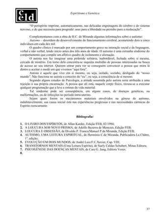 Espiritismo e Genética


       “O perispírito imprime, automaticamente, nas delicadas engrenagens do cérebro e do sistema
nervoso, o de que necessita para progredir: asas para a liberdade ou presídio para a reeducação”.

        Complementamos com a obra de H.C. de Miranda algumas informações sobre o autismo:
        Autismo – desordem do desenvolvimento do funcionamento cerebral, acometendo dois a cinco
indivíduos em cada dez mil.
        O quadro clínico é marcado por um comportamento grave na interação social e da linguagem,
verbal e não verbal, tendo início antes dos três anos de idade. O autismo é uma estranha síndrome do
comportamento que compõe um aflitivo quadro de isolamento e alienação.
        O autista nos faz imaginar uma pirâmide solitária, inabordável, fechada sobre si mesma,
cercada de mistério. Em torno dela concentra-se inquieta multidão de pessoas interessadas na busca
de acesso ao seu interior. Querem entrar para ver se conseguem convencer a pessoa que mora lá
dentro a aceitar o modo em que vivemos “aqui fora”.
        Autista é aquele que vive em si mesmo, ou seja, isolado, sozinho, desligado do “nosso
mundo”. Não funciona no autista o conceito do “eu”, ou seja, a consciência de si mesmo.
        Segundo alguns estudos de Psicologia, a atitude assumida pelo autista seria atribuída a uma
rejeição à sua própria encarnação. A pessoa que ali está, naquele corpo físico, recusa-se a executar
qualquer programação que a leve a rotinas da vida material.
        Tal síndrome pode ser conseqüência, em alguns casos, de doenças genéticas, ou
malformações, ou de infecções no período intra-uterino.
        Sejam quais forem os mecanismos materiais envolvidos na gênese do autismo,
indubitavelmente, sua causa inicial está nas experiências pregressas e nas necessidades cármicas do
Espírito reencarnante.


                                           Bibliografia:

1. O LIVIRO DOS ESPÍRITOS, de Allan Kardec, Edição FEB, 02/1994;
2. A LOUCURA SOB NOVO PRISMA, de Adolfo Bezerra de Menezes, Edição FEB;
3. LOUCURA E OBSESSÃO, de Divaldo P. Franco/Manuel P.de Miranda, Edição FEB;
4. AUTISMO, UMA LEITURA ESPIRITUAL, de Hermínio C.de Miranda, Publicadora La Châtre,
   1a. edição;
5. EVOLUÇÃO EM DOIS MUNDOS, de André Luiz/F.C.Xavier, Cap. VIII;
6. TRANSTORNOS MENTAIS (Uma Leitura Espírita), de Suely Caldas Schubert, Minas Editora;
7. PSICOGÊNESE DAS DOENÇAS MENTAIS, de Care G. Jung, Editora Vozes.
8.




                                                                                                 37
 