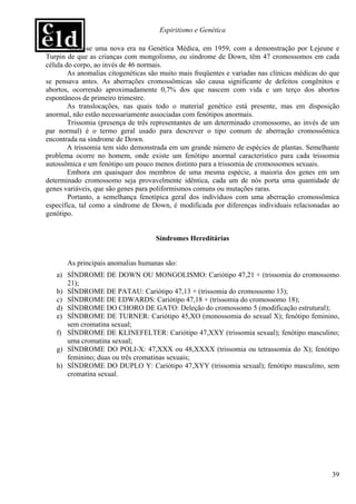 Espiritismo e Genética

        Abriu-se uma nova era na Genética Médica, em 1959, com a demonstração por Lejeune e
Turpin de que as crianças com mongolismo, ou síndrome de Down, têm 47 cromossomos em cada
célula do corpo, ao invés de 46 normais.
        As anomalias citogenéticas são muito mais freqüentes e variadas nas clínicas médicas do que
se pensava antes. As aberrações cromossômicas são causa significante de defeitos congênitos e
abortos, ocorrendo aproximadamente 0,7% dos que nascem com vida e um terço dos abortos
espontâneos de primeiro trimestre.
        As translocações, nas quais todo o material genético está presente, mas em disposição
anormal, não estão necessariamente associadas com fenótipos anormais.
        Trissomia (presença de três representantes de um determinado cromossomo, ao invés de um
par normal) é o termo geral usado para descrever o tipo comum de aberração cromossômica
encontrada na síndrome de Down.
        A trissomia tem sido demonstrada em um grande número de espécies de plantas. Semelhante
problema ocorre no homem, onde existe um fenótipo anormal característico para cada trissomia
autossômica e um fenótipo um pouco menos distinto para a trissomia de cromossomos sexuais.
        Embora em quaisquer dos membros de uma mesma espécie, a maioria dos genes em um
determinado cromossomo seja provavelmente idêntica, cada um de nós porta uma quantidade de
genes variáveis, que são genes para poliformismos comuns ou mutações raras.
        Portanto, a semelhança fenotípica geral dos indivíduos com uma aberração cromossômica
específica, tal como a síndrome de Down, é modificada por diferenças individuais relacionadas ao
genótipo.


                                     Síndromes Hereditárias


       As principais anomalias humanas são:
   a) SÍNDROME DE DOWN OU MONGOLISMO: Cariótipo 47,21 + (trissomia do cromossomo
      21);
   b) SÍNDROME DE PATAU: Cariótipo 47,13 + (trissomia do cromossomo 13);
   c) SÍNDROME DE EDWARDS: Cariótipo 47,18 + (trissomia do cromossomo 18);
   d) SÍNDROME DO CHORO DE GATO: Deleção do cromossomo 5 (modificação estrutural);
   e) SÍNDROME DE TURNER: Cariótipo 45,XO (monossomia do sexual X); fenótipo feminino,
      sem cromatina sexual;
   f) SÍNDROME DE KLINEFELTER: Cariótipo 47,XXY (trissomia sexual); fenótipo masculino;
      uma cromatina sexual;
   g) SÍNDROME DO POLI-X: 47,XXX ou 48,XXXX (trissomia ou tetrassomia do X); fenótipo
      feminino; duas ou três cromatinas sexuais;
   h) SÍNDROME DO DUPLO Y: Cariótipo 47,XYY (trissomia sexual); fenótipo masculino, sem
      cromatina sexual.




                                                                                                39
 