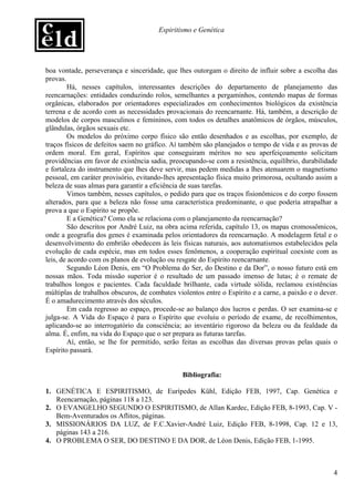 Espiritismo e Genética




boa vontade, perseverança e sinceridade, que lhes outorgam o direito de influir sobre a escolha das
provas.
        Há, nesses capítulos, interessantes descrições do departamento de planejamento das
reencarnações: entidades conduzindo rolos, semelhantes a pergaminhos, contendo mapas de formas
orgânicas, elaborados por orientadores especializados em conhecimentos biológicos da existência
terrena e de acordo com as necessidades provacionais do reencarnante. Há, também, a descrição de
modelos de corpos masculinos e femininos, com todos os detalhes anatômicos de órgãos, músculos,
glândulas, órgãos sexuais etc.
        Os modelos do próximo corpo físico são então desenhados e as escolhas, por exemplo, de
traços físicos de defeitos saem no gráfico. Aí também são planejados o tempo de vida e as provas de
ordem moral. Em geral, Espíritos que conseguiram méritos no seu aperfeiçoamento solicitam
providências em favor de existência sadia, preocupando-se com a resistência, equilíbrio, durabilidade
e fortaleza do instrumento que lhes deve servir, mas pedem medidas a lhes atenuarem o magnetismo
pessoal, em caráter provisório, evitando-lhes apresentação física muito primorosa, ocultando assim a
beleza de suas almas para garantir a eficiência de suas tarefas.
        Vimos também, nesses capítulos, o pedido para que os traços fisionômicos e do corpo fossem
alterados, para que a beleza não fosse uma característica predominante, o que poderia atrapalhar a
prova a que o Espírito se propõe.
        E a Genética? Como ela se relaciona com o planejamento da reencarnação?
        São descritos por André Luiz, na obra acima referida, capítulo 13, os mapas cromossômicos,
onde a geografia dos genes é examinada pelos orientadores da reencarnação. A modelagem fetal e o
desenvolvimento do embrião obedecem às leis físicas naturais, aos automatismos estabelecidos pela
evolução de cada espécie, mas em todos esses fenômenos, a cooperação espiritual coexiste com as
leis, de acordo com os planos de evolução ou resgate do Espírito reencarnante.
        Segundo Léon Denis, em “O Problema do Ser, do Destino e da Dor”, o nosso futuro está em
nossas mãos. Toda missão superior é o resultado de um passado imenso de lutas; é o remate de
trabalhos longos e pacientes. Cada faculdade brilhante, cada virtude sólida, reclamou existências
múltiplas de trabalhos obscuros, de combates violentos entre o Espírito e a carne, a paixão e o dever.
É o amadurecimento através dos séculos.
        Em cada regresso ao espaço, procede-se ao balanço dos lucros e perdas. O ser examina-se e
julga-se. A Vida do Espaço é para o Espírito que evoluiu o período de exame, de recolhimentos,
aplicando-se ao interrogatório da consciência; ao inventário rigoroso da beleza ou da fealdade da
alma. É, enfim, na vida do Espaço que o ser prepara as futuras tarefas.
        Aí, então, se lhe for permitido, serão feitas as escolhas das diversas provas pelas quais o
Espírito passará.


                                               Bibliografia:

1. GENÉTICA E ESPIRITISMO, de Eurípedes Kühl, Edição FEB, 1997, Cap. Genética e
   Reencarnação, páginas 118 a 123.
2. O EVANGELHO SEGUNDO O ESPIRITISMO, de Allan Kardec, Edição FEB, 8-1993, Cap. V -
   Bem-Aventurados os Aflitos, páginas.
3. MISSIONÁRIOS DA LUZ, de F.C.Xavier-André Luiz, Edição FEB, 8-1998, Cap. 12 e 13,
   páginas 143 a 216.
4. O PROBLEMA O SER, DO DESTINO E DA DOR, de Léon Denis, Edição FEB, 1-1995.



                                                                                                    4
 