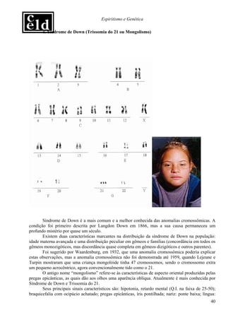 Espiritismo e Genética

       a. Síndrome de Down (Trissomia do 21 ou Mongolismo)




       Síndrome de Down é a mais comum e a melhor conhecida das anomalias cromossômicas. A
condição foi primeiro descrita por Langdon Down em 1866, mas a sua causa permaneceu um
profundo mistério por quase um século.
       Existem duas características marcantes na distribuição da síndrome de Down na população:
idade materna avançada e uma distribuição peculiar em gêmeos e famílias (concordância em todos os
gêmeos monozigóticos, mas discordância quase completa em gêmeos dizigóticos e outros parentes).
       Foi sugerido por Waardenburg, em 1932, que uma anomalia cromossômica poderia explicar
estas observações, mas a anomalia cromossômica não foi demonstrada até 1959, quando Lejeune e
Turpin mostraram que uma criança mongolóide tinha 47 cromossomos, sendo o cromossomo extra
um pequeno acrocêntrico, agora convencionalmente tido como o 21.
       O antigo nome “mongolismo” refere-se às características de aspecto oriental produzidas pelas
pregas epicânticas, as quais dão aos olhos uma aparência oblíqua. Atualmente é mais conhecida por
Síndrome de Down e Trissomia do 21.
       Seus principais sinais característicos são: hipotonia, retardo mental (Q.I. na faixa de 25-50);
braquicefalia com ocipúcio achatado; pregas epicânticas, íris pontilhada; nariz: ponte baixa; língua:
                                                                                                   40
 