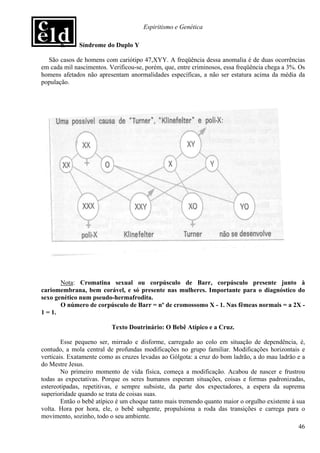 Espiritismo e Genética

       h.     Síndrome do Duplo Y

  São casos de homens com cariótipo 47,XYY. A freqüência dessa anomalia é de duas ocorrências
em cada mil nascimentos. Verificou-se, porém, que, entre criminosos, essa freqüência chega a 3%. Os
homens afetados não apresentam anormalidades específicas, a não ser estatura acima da média da
população.




       Nota: Cromatina sexual ou corpúsculo de Barr, corpúsculo presente junto à
cariomembrana, bem corável, e só presente nas mulheres. Importante para o diagnóstico do
sexo genético num pseudo-hermafrodita.
       O número de corpúsculo de Barr = nº de cromossomo X - 1. Nas fêmeas normais = a 2X -
1 = 1.

                          Texto Doutrinário: O Bebê Atípico e a Cruz.

        Esse pequeno ser, mirrado e disforme, carregado ao colo em situação de dependência, é,
contudo, a mola central de profundas modificações no grupo familiar. Modificações horizontais e
verticais. Exatamente como as cruzes levadas ao Gólgota: a cruz do bom ladrão, a do mau ladrão e a
do Mestre Jesus.
        No primeiro momento de vida física, começa a modificação. Acabou de nascer e frustrou
todas as expectativas. Porque os seres humanos esperam situações, coisas e formas padronizadas,
estereotipadas, repetitivas, e sempre subsiste, da parte dos expectadores, a espera da suprema
superioridade quando se trata de coisas suas.
        Então o bebê atípico é um choque tanto mais tremendo quanto maior o orgulho existente à sua
volta. Hora por hora, ele, o bebê subgente, propulsiona a roda das transições e carrega para o
movimento, sozinho, todo o seu ambiente.
                                                                                                46
 