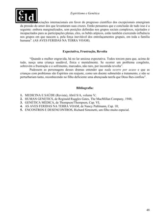Espiritismo e Genética

       As associações internacionais em favor do progresso científico dos excepcionais emergiram
da pressão do amor dos que levantaram suas cruzes. Então pensamos que e conclusão de tudo isso é a
seguinte: embora marginalizados, sem posições definidas nos grupos sociais complexos, rejeitados e
incapacitados para as participações plenas, eles, os bebês atípicos, estão também exercendo influência
nos grupos em que nascem e, pela força inevitável dos entrelaçamentos grupais, em toda a família
humana”. (AS AVES FERIDAS NA TERRA VOAM).


                                 Expectativa, Frustração, Revolta

       “Quando a mulher engravida, há no lar ansiosa expectativa. Todos torcem para que, acima de
tudo, nasça uma criança saudável, física e mentalmente. Se ocorrer um problema congênito,
sobrevém a frustração e o sofrimento, marcados, não raro, por incontida revolta”.
       Pudessem as personagens desses dramas entender que nada ocorre por acaso e que as
crianças com problemas são Espíritos em reajuste, como um doente submetido a tratamento, e não se
perturbariam tanto, reconhecendo no filho deficiente uma abençoada tarefa que Deus lhes confiou”.


                                            Bibliografia:

1.   MEDICINA E SAÚDE (Revista), Abril S/A, volume V;
2.   HUMAN GENETICS, de Reginald Ruggles Gates, The MacMillan Company, 1948;
3.   GENÉTICA MÉDICA, de Thompson/Thompson, Cap. VI;
4.   AS AVES FERIDAS NA TERRA VOAM, de Nancy Puhlmann, Cap. 10;
5.   ENCONTROS E DESENCONTROS, Richard Simonetti, um filho muito especial.




                                                                                                   48
 