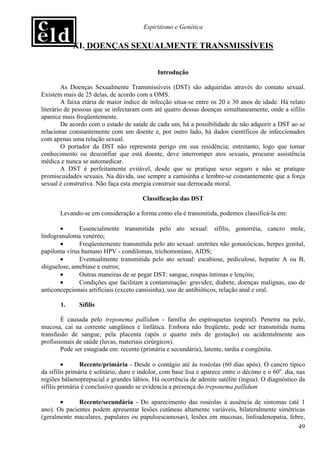 Espiritismo e Genética


            XI. DOENÇAS SEXUALMENTE TRANSMISSÍVEIS


                                              Introdução

         As Doenças Sexualmente Transmissíveis (DST) são adquiridas através do contato sexual.
Existem mais de 25 delas, de acordo com a OMS.
         A faixa etária de maior índice de infecção situa-se entre os 20 e 30 anos de idade. Há relato
literário de pessoas que se infectaram com até quatro dessas doenças simultaneamente, onde a sífilis
aparece mais freqüentemente.
         De acordo com o estado de saúde de cada um, há a possibilidade de não adquirir a DST ao se
relacionar constantemente com um doente e, por outro lado, há dados científicos de infeccionados
com apenas uma relação sexual.
         O portador da DST não representa perigo em sua residência; entretanto, logo que tomar
conhecimento ou desconfiar que está doente, deve interromper atos sexuais, procurar assistência
médica e nunca se automedicar.
         A DST é perfeitamente evitável, desde que se pratique sexo seguro e não se pratique
promiscuidades sexuais. Na dúvida, use sempre a camisinha e lembre-se constantemente que a força
sexual é construtiva. Não faça esta energia construir sua derrocada moral.

                                        Classificação das DST

       Levando-se em consideração a forma como ela é transmitida, podemos classificá-la em:

        •     Essencialmente transmitida pelo ato sexual: sífilis, gonorréia, cancro mole,
linfogranuloma venéreo;
        •     Freqüentemente transmitida pelo ato sexual: uretrites não gonocócicas, herpes genital,
papiloma vírus humano HPV - condilomas, trichomoníase, AIDS;
        •     Eventualmente transmitida pelo ato sexual: escabiose, pediculose, hepatite A ou B,
shiguelose, amebíase e outros;
        •     Outras maneiras de se pegar DST: sangue, roupas íntimas e lençóis;
        •     Condições que facilitam a contaminação: gravidez, diabete, doenças malignas, uso de
anticoncepcionais artificiais (exceto camisinha), uso de antibióticos, relação anal e oral.

       1.      Sífilis

        É causada pelo treponema pallidum - família do espiroquetas (espiral). Penetra na pele,
mucosa, cai na corrente sangüínea e linfática. Embora não freqüente, pode ser transmitida numa
transfusão de sangue, pela placenta (após o quarto mês de gestação) ou acidentalmente aos
profissionais de saúde (luvas, materiais cirúrgicos).
        Pode ser estagiada em: recente (primária e secundária), latente, tardia e congênita.

         •      Recente/primária - Desde o contágio até às roséolas (60 dias após). O cancro típico
da sífilis primária é solitário, duro e indolor, com base lisa e aparece entre o décimo e o 60o. dia, nas
regiões bálamoprepucial e grandes lábios. Há ocorrência de adenite satélite (íngua). O diagnóstico da
sífilis primária é conclusivo quando se evidencia a presença do treponema pallidum

       •      Recente/secundária - Do aparecimento das roséolas à ausência de sintomas (até 1
ano). Os pacientes podem apresentar lesões cutâneas altamente variáveis, bilateralmente simétricas
(geralmente maculares, papulares ou papuloescamosas), lesões em mucosas, linfoadenopatia, febre,
                                                                                                      49
 