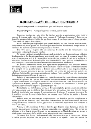 Espiritismo e Genética




           II. REENCARNAÇÃO DIRIGIDA E COMPULSÓRIA
       O que é “compulsória”? – “Compulsória” quer dizer: forçada, obrigatória.

       O que é “dirigida”? - “Dirigida” significa: orientada, administrada.

        Como nos mostram as várias obras da literatura espírita, a reencarnação, assim como o
processo de desencarnação, não obedece a uma regra geral. “Cada caso é um caso...” Tudo está na
dependência das condições do Espírito. De que forma viveu e de que forma morreu? O que aprendeu.
Como era ele em apego e desapego, etc...
        Pode a reencarnação ser planejada pelo próprio Espírito, até com detalhes no corpo físico,
como também as provas podem ser escolhidas pelo reencarnante. Naturalmente, sempre haverá a
orientação dos mentores espirituais encarregados desse trabalho.
        Em outros casos, o Espírito não tem condições de escolha nem de planejamento e sua
reencarnação será compulsória, sem escolhas.
        No mundo espiritual, em cada hospital, em cada colônia, há um departamento que cuida dos
detalhes em favor dos Espíritos candidatos ao retorno à carne, nos casos de reencarne natural. Há,
nesses departamentos, modelo de corpos físicos, de acordo com a missão de cada um, e também aí é
planejado a família terrena. Nenhum Espírito reencarna em família com a qual não tenha vínculos de
amor ou resgate. A lei natural é que nunca recebemos um estranho em nossa família.
        No processo de reencarne natural, tudo é previamente programado e tudo obedece a detalhes
importantes, como, por exemplo, a linha mestra das tarefas e da missão que o Espírito reencarnante
deve cumprir em sua jornada terrena. O Espírito toma conhecimento de suas responsabilidades,
conhece de antemão as provas a que será submetido e as pessoas do meio com as quais irá se
relacionar. Sabe também que sempre contará cm a ajuda do “anjo guardião” que o irá inspirar nas
decisões nos momentos difíceis e de incerteza.
        Existem os processos que não obedecem a esta ordem natural das coisas: são as reencarnações
compulsórias, aplicadas aos Espíritos reencarnantes, muitos deles dotados de alto grau de inteligência
e, alguns, conhecedores do Evangelho e das Leis, mas devotados ao mal. Após análise criteriosa da
Espiritualidade Superior, perdem temporariamente a condição do livre-arbítrio e passam por
experiências reencarnatórias de grande aprendizado para eles.
        Normalmente são portadores de idiotia, de doenças congênitas que os deixam em condições
entrevadas durante toda a existência. Será inesquecível o aprendizado para esse Espírito eterno,
dotado de inteligência, mas portador de um equipamento defeituoso. A suspensão temporária do
livre-arbítrio provém da misericórdia divina, que ampara esses Espíritos de quedas e derrotas
espetaculares.
        Existem ainda as reencarnações complementares: são Espíritos que não completaram o
período que lhes foi destinado viver, abreviaram a existência ou por não terem cuidado da saúde
física pelo abuso de substâncias tóxicas, provocando o desencarne. Reencarnam para completar o
período em débito.
        Vemos, na obra mediúnica de Carlos Baccelli, pelo Espírito Inácio Ferreira, a citação de
Espíritos desencarnados comensais de criaturas encarnadas que vampirizavam... Não haviam se
habilitado a viver fora do corpo. O tempo em que demoravam no Mundo Espiritual era apenas o
suficiente para uma nova existência física, a que retornavam de maneira automática.
        No mesmo livro, lemos: “Muitos destes irmãos reencarnam sem que se reconheçam... Vivem
na órbita psíquica daqueles com os quais se afinizam e de repente... caem nas malhas da

                                                                                                    5
 