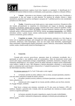 Espiritismo e Genética

alopecia ou comprometimento orgânico local (irite, hepatite ou meningite). A identificação do T.
pallidum em material obtido de lesões ou linfonodos, nestes pacientes, comprova a infecção sifilítica.

       •       Latente - Apresenta-se sem sintomas e pode perdurar por muitos anos. Geralmente a
contaminação se deu por sangue ou pela placenta. Na ausência de achados clínicos e dados
anamnéticos, pacientes com provas sorológicas e pesquisa de T. pallidum positivas são considerados
portadores de sífilis latente.

        •       Tardia - Caracteriza-se por lesões graves e nem sempre reversíveis. Oriunda de sífilis
não tratada, principalmente as originárias de contaminação por sangue ou placenta. As lesões
principais se localizam: sistema nervoso central, causando dores fortes, perda de equilíbrio, surdez,
cegueira, fraqueza muscular e outras; no cérebro, causando demência, paralisia geral etc; na pele,
causando gomas sifilíticas/granuloma com necrose interna; no sistema osteoarticular, com nódulos
articulares, artrites e gomas ósseas; sistema cardiovascular, causando aneurisma da artéria aorta,
estenose coronariana, gomas cardíacas.

        •       Congênita ou conata - Pode resultar de abortamento, natimorto ou o feto chegar ao
termo com as seguintes patologias: pele enrugada (de velho), paroníquia (unhas com sulco e pouco
resistentes, dolorosas), rinite hemorrágica, nariz em sela (septo nasal destruído), esplenomegalia
(baço aumentado), hepatomegalia (fígado aumentado), orquite, hidrocele, osteocondrite, hidrocefalia,
ceratite, surdez, retardo mental, dentes de Hutchington etc.




       2.      Gonorréia

        Causada pela neisseria gonorrhoeae, apresenta sinais de corrimento esverdeado, dor e
queimação ao urinar e, nas mulheres, pode ser assintomática. Além da transmissão sexual, pode
ocorrer pelo sangue contaminado (seringas compartilhadas, transfusões, ferimentos, tatuagens, beijo,
tratamento odontológico) e, nas crianças, através do adulto infectado ou objetos recém contaminados,
como toalhas e tampa de vasos. Não ultrapassa a barreira placentária, entretanto, o recém-nascido
pode se contaminar pelo canal do parto e desenvolver a “conjuntivite gonocócica”. É causa freqüente
de infertilidade masculina e feminina.

       Os sintomas aparecem de 2 a 5 até 15 dias após o coito vaginal:

        •        no homem: prurido na uretra, ardência e dor ao urinar, secreção (purulenta, amarela e
com mau odor), polaciúria (vontade de urinar) e disuria;
        •        na mulher: prurido (coceira), ardência, corrimento (purulento, esverdeado e com odor
forte), polaciúria etc;
        •        sintomas por coito: a) anal: dor ao evacuar, prurido, ardência, pus nas fezes, tenesmo
etc; b) oral: faringite, amidalite.

       Pode haver a doença sem sintomas, ocorrendo em 5% dos casos em homens e 40% em
mulheres. Quando a gonorréia não é tratada, além da exacerbação dos sintomas já citados, podem
ocorrer as seguintes patologias:

      •     no homem: prostatite (levando à impotência), orquite (levando à infertilidade);
      •     na mulher: endometrite (dispareunia), salpingite evoluindo para piossalpinge até
abdome agudo;
                                                                                                      50
 