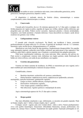 Espiritismo e Genética

      •      em ambos os sexos: ocorrências mais raras, como endocardite gonocócica, artrite
gonocócica, meningite gonocócica, hepatite e outras.

      O diagnóstico é realizado através da história clínica, sintomatologia e exames
complementares, como a bacterioscopia e a cultura.

       3.     Cancro mole

        Causado pelo hemophilus ducreyi. Os sintomas aparecem de 2 a 5 dias após o contágio: são
feridas pequenas em vagina ou pênis, seguidas de ínguas nas virilhas, adenite satélite, dolorosas, que
progridem para um bubão. Podem ocorrer secreções. Aparecem pústulas e úlceras arredondadas,
irregulares, com fundo purulento e bastante dolorosas. Causa desconforto na relação e pode deixar
cicatrizes nos genitais e nas virilhas.

       4.     Linfogranuloma venéreo

       É causado pela clamydia trachomatis. No Brasil, sua incidência é baixa, ocorrendo
preferencialmente no grupo etário de 15 a 30 anos. O período de incubação varia de 1 a 3 semanas.
Sinonímia: mula, nicolas-favres, linfogranulomatose e 4a. moléstia.
       Manifesta-se com lesão inicial de tipo pustuloso, freqüentemente desapercebida. Em seguida,
surge adenopatia inguinal, conhecida como bubão, unilateral, que pode passar à fase supurativa. Nas
mulheres, pode faltar a adenite inguinal, mas é freqüente o acometimento dos gânglios pararetais.
       Pode haver manifestações sistêmicas, tais como mal-estar, febre, anorexia, dor pélvica etc.
Pode ocorrer a complicação: estenose retal, elefantíase nos órgãos genitais, ainda fistulização do
bubão em vários orifícios, com saída do pus semelhante a um regador.

       5.     Uretrites não gonocócicas

        Uretrites em franco aumento de incidência. As ONGs se transmitem por sexo vaginal, oral e
anal e também por autocontaminação e manuseio de peças íntimas.

       Contabilizadas, citamos:

      •        Bactérias intestinais: escherichia coli, proteus e enterobacter;
      •        Outras bactérias: staphylococcus aureus, staphylococcus epidermidis, neisseria
meningitidis, clamydia trachomatis, gardenerella vaginalis;
      •        Fungos ou bolor: cândida albicans, torulopsis glabrata;
      •        Protozoários: trichomonas vaginalis;
      •        Vírus: herpes genital, condilomas (HPV);
      •        Não infecciosas: Agentes químicos e manipulação da uretra.

       Aqui a sintomatologia aparece de 10 a 21 dias após o contato.


       6.     Herpes genital

        Das mais difundidas atualmente e que, infelizmente, se encontra em grande expansão. Pode
ser herpes simples, tipo I - labial, e herpes simples, tipo 2 - genital.
        Contágio: sexual - vaginal, anal, oral. Contato direto - mãos e saliva. Fatores predisponentes:
stress com quebra imunológica. Emocionais: dificuldades financeiras, sexuais, profissionais, nos
estudos etc, cansaço físico e mental. Traumatismo da região genital. Exposição prolongada ao sol.
                                                                                                    51
 