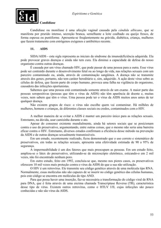 Espiritismo e Genética

       10.    Candidíase

       Candidíase ou monilíase é uma afecção vaginal causada pela cândida albicans, que se
manifesta por prurido intenso, secreção branca, semelhante a leite coalhado ou queijo fresco, de
forma espessa ou puntiforme. Apresenta-se freqüentemente na grávida, diabética, criança, mulheres
que fazem tratamento com estrógenos exógenos e antibiótico recente.

       11.    AIDS

        SIDA/AIDS - esta sigla representa as iniciais da síndrome da imunodeficiência adquirida. Ela
pode provocar graves doenças e ainda não tem cura. Ela diminui a capacidade de defesa do nosso
organismo contra outras doenças.
        É causada por um vírus chamado HIV, que pode passar de uma pessoa para a outra. Esse vírus
pode ser contraído durante o desenvolvimento fetal ou ao longo da vida, nas relações sexuais com um
parceiro contaminado ou, ainda, através de contaminação sangüínea. A doença não se transmite
através dos genes; portanto, não tem caráter hereditário e, sim, adquirido. A ação deste vírus sobre as
células de defesa, que fazem parte do corpo humano, provoca uma falha na vigilância do organismo,
causadora das infecções oportunistas.
        Sabemos que uma pessoa está contaminada somente através de um exame. A maior parte das
pessoas soropositivas (pessoas que têm o vírus da AIDS) não têm aparência de doente e, muitas
vezes, nem sabem que têm o vírus. Uma pessoa pode ter o vírus da AIDS muitos anos antes de ter
qualquer doença.
        Não existem grupos de risco: o vírus não escolhe quem vai contaminar. Há milhões de
mulheres, homens e crianças, de diferentes classes sociais ou credos, contaminados com o HIV.

        A melhor maneira de se evitar a AIDS é manter um parceiro único para as relações sexuais.
Entretanto, na dúvida, usar camisinha durante o ato.
        Apesar do consenso existente mundialmente, ainda há setores sociais que se posicionam
contra o uso do preservativo, argumentando, entre outras coisas, que o mesmo não seria uma barreira
eficaz contra o HIV. Entretanto, diversos estudos confirmam a eficiência desse método na prevenção
da AIDS e de outras doenças sexualmente transmissíveis.
        Em um estudo, recentemente realizado, ficou demonstrado que o uso correto e sistemático de
preservativos, em todas as relações sexuais, apresenta uma efetividade estimada de 90 a 95% de
segurança.
        A impermeabilidade é um dos fatores que mais preocupam as pessoas. Em um estudo feito,
ampliou-se o látex do preservativo, utilizando-se de microscópio eletrônico, esticando-o em 2 mil
vezes, não foi encontrado nenhum poro.
        Em outro estudo, feito em 1992, concluiu-se que, mesmo nos piores casos, os preservativos
oferecem 10 mil vezes mais proteção contra o vírus da AIDS do que a sua não utilização.
        O HIV é um retrovírus. Ele transmite seu código genético através de uma molécula tipo RNA.
Normalmente, essas moléculas não são capazes de se inserir no código genético das células humanas,
pois este código se encontra em moléculas do tipo AND.
        Para que possa haver uma inserção, faz-se necessária a transformação do código viral de RNA
para DNA, que é feita através de uma enzima chamada Transcriptase Reversa (TR), característica
desse tipo de vírus. Existem outros retrovírus, como o HTLV I/II, cujas infecções são pouco
conhecidas e não são vírus da AIDS.




                                                                                                    53
 