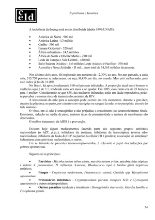 Espiritismo e Genética




       A incidência da doença está assim distribuída (dados 1999/UNAIS):

       •      América do Norte - 900 mil
       •      América Latina - l,3 milhão
       •      Caribe - 360 mil
       •      Europa Ocidental - 520 mil
       •      África subsariana - 24,5 milhões
       •      África do Norte e Oriente Médio - 220 mil
       •      Leste da Europa e Ásia Central - 420 mil
       •      Sul e Sudeste Asiático - 5,6 milhões Leste Asiático e Pacífico - 530 mil
       •      Austrália e Nova Zelândia - l5 mil... num total de 34,365 milhões de pessoas.

        Nos últimos dois anos, foi registrado um aumento de 12,30% ao ano. No ano passado, a cada
mês, 313,750 pessoas se infectaram, ou seja, l0,450 por dia, no mundo. Mas está melhorando, pois
este índice já foi de 16.000.
        No Brasil, há aproximadamente 160 mil pessoas infectadas. A proporção atual entre homens e
mulheres aqui é de 3:1, tendendo cada vez mais a se igualar. Em 1985, essa razão era de 28 homens
para 1 mulher. Considerando-se que 85% das mulheres infectadas estão em idade reprodutiva, pode-
se perceber o enorme risco da transmissão perinatal de HIV.
        A transmissão da mãe para o concepto pode ocorrer em três momentos: durante a gravidez,
através da placenta; no parto, por contato com secreções ou sangue da mãe; e no puerpério, através do
leite materno.
        O vírus, em si, não é teratogênico e não prejudica o crescimento ou desenvolvimento fetais.
Entretanto, redução na média de peso, maiores taxas de prematuridade e ruptura de membranas são
observados.
        O melhor tratamento da AIDS é a prevenção.

       Existem hoje alguns medicamentos fazendo parte dos seguintes grupos: antivirais
nucleosídeos (o AZT, p.ex.); inibidores da protease; inibidores da transcriptase reversa não-
nucleosídeos; inibidores da fusão do HIV na parede da célula CD 4 positiva; associação do anticâncer
hidroxiurea com antivirais nucleosídeos, e outros.
       Em se tratando de pacientes imunocomprometidos, é relevante o papel das infecções por
germes oportunistas.

       Seguem-se os principais:

       •      Bactérias - Mycobacterium tuberculosis, mycobacterium avium, micobactérias atípicas
e outras: S. pneumoniae, H. influenza, S.aureus, Rhodoccocus equi e bacilos gram negativos
entéricos;
       •      Fungos - Cryptoccus neoformans, Pneumocystis carinii, Candida spp, Histoplasma
capsulastum;
       •      Protozoários intestinais - Cryptosporidium parvum, Isospora belli e Cyclospora
cayetanensis e outros microsporidium;
       •      Outros parasitas teciduais e intestinais - Strongyloides stercoralis, Giardia lamblia e
Toxoplasma gondii.




                                                                                                  54
 
