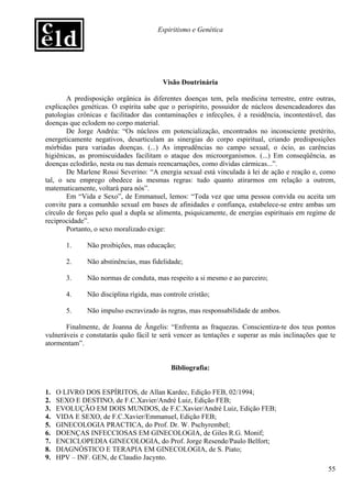 Espiritismo e Genética




                                         Visão Doutrinária

        A predisposição orgânica às diferentes doenças tem, pela medicina terrestre, entre outras,
explicações genéticas. O espírita sabe que o perispírito, possuidor de núcleos desencadeadores das
patologias crônicas e facilitador das contaminações e infecções, é a residência, incontestável, das
doenças que eclodem no corpo material.
        De Jorge Andréa: “Os núcleos em potencialização, encontrados no inconsciente pretérito,
energeticamente negativos, desarticulam as sinergias do corpo espiritual, criando predisposições
mórbidas para variadas doenças. (...) As imprudências no campo sexual, o ócio, as carências
higiênicas, as promiscuidades facilitam o ataque dos microorganismos. (...) Em conseqüência, as
doenças eclodirão, nesta ou nas demais reencarnações, como dívidas cármicas...”.
        De Marlene Rossi Severino: “A energia sexual está vinculada à lei de ação e reação e, como
tal, o seu emprego obedece às mesmas regras: tudo quanto atirarmos em relação a outrem,
matematicamente, voltará para nós”.
        Em “Vida e Sexo”, de Emmanuel, lemos: “Toda vez que uma pessoa convida ou aceita um
convite para a comunhão sexual em bases de afinidades e confiança, estabelece-se entre ambas um
círculo de forças pelo qual a dupla se alimenta, psiquicamente, de energias espirituais em regime de
reciprocidade”.
        Portanto, o sexo moralizado exige:

       1.     Não proibições, mas educação;

       2.     Não abstinências, mas fidelidade;

       3.     Não normas de conduta, mas respeito a si mesmo e ao parceiro;

       4.     Não disciplina rígida, mas controle cristão;

       5.     Não impulso escravizado às regras, mas responsabilidade de ambos.

       Finalmente, de Joanna de Ângelis: “Enfrenta as fraquezas. Conscientiza-te dos teus pontos
vulneráveis e constatarás quão fácil te será vencer as tentações e superar as más inclinações que te
atormentam”.


                                            Bibliografia:


1.   O LIVRO DOS ESPÍRITOS, de Allan Kardec, Edição FEB, 02/1994;
2.   SEXO E DESTINO, de F.C.Xavier/André Luiz, Edição FEB;
3.   EVOLUÇÃO EM DOIS MUNDOS, de F.C.Xavier/André Luiz, Edição FEB;
4.   VIDA E SEXO, de F.C.Xavier/Emmanuel, Edição FEB;
5.   GINECOLOGIA PRACTICA, do Prof. Dr. W. Pschyrembel;
6.   DOENÇAS INFECCIOSAS EM GINECOLOGIA, de Giles R.G. Monif;
7.   ENCICLOPEDIA GINECOLOGIA, do Prof. Jorge Resende/Paulo Belfort;
8.   DIAGNÓSTICO E TERAPIA EM GINECOLOGIA, de S. Piato;
9.   HPV – INF. GEN, de Claudio Jacynto.
                                                                                                 55
 