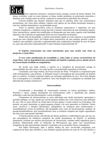 Espiritismo e Genética

        Os espíritos superiores possuem o potencial dessas energias sexuais de forma integral. Nos
menos evoluídos, como no nosso planeta, as forças estarão pendentes na polarização masculina e
feminina, com variação maior ou menor, conforme as características individuais dos mesmos.
        Convém também que façamos referência aqui que os espíritos, pelas suas características
perispirituais, são vistos pelos médiuns videntes com aspecto de sua última encarnação humana e,
com isto, também demonstram a sua polaridade sexual.
        Tanto os espíritos masculinos como os femininos expressam-se e imprimem, em suas
vibrações energéticas, a tendência sexual que lhes é natural e decorrente de suas inclinações mentais.
Estas características, quando não modificadas ou bloqueadas por uma razão superior com finalidade
educativa, irão expressar na organização física um sexo masculino ou feminino.
        Desde antes da fecundação, o espírito reencarnante ligado ao óvulo expressa a sua polaridade
sexual por uma vibração típica. Em função desta característica, de suas energias, passará a atrair e
conduzir com equilíbrio e precisão o espermatozóide mais credenciado à formação do sexo do futuro
ser, quer seja masculino (espermatozóide Y) quer feminino (espermatozóide X).


      O Espírito reencarnante usa como instrumento, para suas tarefas com vistas ao
progresso, o corpo físico.

       O sexo como manifestação da sexualidade e, como todas as nossas características do
corpo físico, está na dependência das necessidades do Espírito (expiação, prova, missão através
da reencarnação escolhida ou compulsória).

       De acordo com Jorge Andréa, o espírito ou a energética do inconsciente carrega as
potencialidades dos dois sexos, e no corpo mostra a sua polarização masculina ou feminina.
       Concluindo, com Jorge Andréa, em Forças Sexuais da Alma: “O Espírito é o responsável pela
onda morfogenética a que pertence. A definição sexual é conseqüência das necessidades do Espírito
para se construir. Evolução espiritual implica na utilização equilibrada do sexo. Sexo bem dirigido
leva à monogamia ou à castidade construtiva. Sexo mal dirigido leva à poligamia ou castidade sem
aplicação das energias construtivas”.

                                          Intersexualismo

        Considerando a diversidade de conceituação existente na leitura psicológica, médica,
filosófica e outras, cumpre inicialmente nos posicionarmos sobre o significado que estamos
atribuindo a cada uma das denominações a serem estudadas.
        Chamaremos de intersexualismo os casos individuais que, desde nascimento, apresentam a
genitália ambígua, ou seja, aquela que suscita pesquisa médica, por vezes minuciosa, para definição
do sexo. São os casos clínicos de recém-natos em que apenas o exame externo ou ectoscópico, não
permite, em geral, determinar se aquela pequena criatura é do sexo masculino ou feminino. Nestes
casos, recorre-se a métodos laboratoriais, radiográficos ou cirúrgicos para esclarecimento e
encaminhamento correto do problema. São designados estes casos de intersexualismo, também, de
pseudo-hermafroditismo, pois hermafroditismo seria a existência completa dos órgãos reprodutores
dos dois sexos num mesmo indivíduo.
        O intersexualismo ocorre, sem dúvida, por fatores genéticos e embriológicos que, por sua vez,
são conseqüência da influência energética do estado desarmônico do Espírito. A profunda
desarmonia, existente nos núcleos psicossexuais do inconsciente, irradiam ondas magnéticas para a
periferia, influenciando sobre as moléculas de DNA.(genes) que, pelas suas características
energéticas de alta especialização, passarão a responder com as anomalias físicas conseqüentes.
        Nos bebês intersexuais, após a análise médica do caso, envolvendo cariograma com
corpúsculo de Baar (que identifica o sexo feminino quando presente em mais de 5% das células), a
                                                                                                   57
 