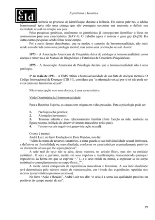 Espiritismo e Genética

ligada a uma carência no processo de identificação durante a infância. Em outras palavras, o adulto
homossexual teria sido uma criança que não conseguiu encontrar sua anatomia e definir sua
identidade sexual em relação aos pais.
        Pelas pesquisas genéticas, atualmente os geneticistas já conseguiram identificar o lócus no
cromossomo para essa característica (GAY-1). O trabalho agora é rastrear o gene gay (Xq28). Há
outras tantas pesquisas sendo feitas nesse campo.
        Foi a partir dessas descobertas, que se mudou o conceito de homossexualidade, não mais
sendo considerada como uma patologia mental, mas como uma orientação sexual. Assim:

       1973 – A Associação Americana de Psiquiatria deixa de catalogar a homossexualidade como
doença e removeu-a do Manual de Diagnóstico e Estatística de Desordens Psiquiátricas;

       1975 – A Associação Americana de Psicologia declara que a homossexualidade não é uma
patologia;

        1º de maio de 1993 – A OMS retirou a homossexualidade de sua lista de doenças mentais. O
Código Internacional de Doenças (CID 10), considera que “a orientação sexual por si só não pode ser
vista como um transtorno sexual”.

       Não é uma opção nem uma doença, é uma característica.

       Visão Doutrinária da Homossexualidade:

       Para a Doutrina Espírita, as causas tem origem em vidas passadas. Para a psicologia pode ser:

       1.      Predisposição genética;
       2.      Alterações hormonais;
       3.      Traumas infantis e mau relacionamento familiar (forte fixação na mãe, ausência da
       figura paterna, inibição do desenvolvimento masculino pelos pais);
       4.      Fatores sociais negativos (grupo-iniciação sexual).

        O sexo é mental.
        André Luiz, no livro Evolução em Dois Mundos, nos diz:
        “Além da trama de recursos sanatórios, a alma guarda a sua individualidade sexual intrínseca,
a definir-se na feminilidade ou masculinidade, conforme os característicos acentuadamente passivos
ou claramente ativos que lhe sejam próprios”.
        A sede real do sexo não se acha, dessa maneira, no veículo físico, mas sim na entidade
espiritual... O sexo é, portanto, mental em seus impulsos e manifestações, transcendendo quaisquer
impositivos da forma em que se exprime “.” (...) o sexo reside na mente, a expressar-se no corpo
espiritual e conseqüentemente no corpo físico...”“.
        A mente estará enriquecida de experiências masculinas e femininas. A sua individualidade
será determinada pelo número maior de reencarnações, em virtude das experiências repetidas nos
séculos (características passivas ou ativas).
        No livro “Ação e Reação”, André Luiz nos diz: “o sexo é a soma das qualidades passivas ou
positivas do campo mental do ser”.




                                                                                                  59
 