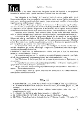 Espiritismo e Genética

reencarnação. (...) Não temos como acolher esta gente toda na vida espiritual e nem programar
reencarnação para todos. Para a grande maioria dos Espíritos, o que funciona é a Lei”.

        Em ”Memórias de Um Suicida”, de Yvonne A. Pereira, lemos, no capítulo VIII - Novos
Rumos, a descrição de várias circunstâncias reencarnatórias, inclusive as de Espíritos internados no
manicômio e que, incapazes de raciocinar, seguiam para a reencarnação impelidos pela necessidade
imperiosa de uma melhoria e algum progresso.
        Diz-nos Yvonne Pereira que os técnicos do Departamento de Reencarnação daquela colônia e
seus colaboradores, todos criteriosamente inspirados na Justiça e na Misericórdia das Leis Soberanas
do Onipotente Criador, supriam a incapacidade de discernimento desses Espíritos para escolherem o
futuro, estabelecendo em conselho o que melhor lhes convinha, com o beneplácito do Mestre Jesus.
        Entretanto, outros Espíritos, com o desenvolvimento moral e mental necessário, assistiam a
aulas, na colônia citada (Maria de Nazaré), para aquisição de esclarecimentos sobre a reencarnação.
        A constituição física do Espírito reencarnante depende das necessidades do seu aprendizado.
Sabemos que todas as experiências da vida ficam registradas do perispírito. Se, por exemplo, abusou
do fumo, terá marcado, em sua forma perispiritual, nas vias respiratórias e nos pulmões, a dificuldade
própria desse vício. Essas manchas ou defeitos do perispírito só desaparecerão quando transferidas
para o corpo físico, que funciona como mata-borrão do perispírito.
        Na reencarnação natural em que o Espírito tem condições, ele mesmo escolhe quais as
manchas perispirituais que passarão para o corpo. Esse processo acontecerá até que a “túnica nupcial”
fique branca (perispírito sem manchas).
Como vimos, o corpo físico é o instrumento que o Espírito usará para se livrar das manchas do
perispírito e aí contamos com a Genética.
        Os genes representariam uma fita magnética com possibilidades de registro das experiências
de toda ordem que a espécie humana desenvolve em seus campos de trabalhos e lutas.
        Em “Missionário da Luz”, André Luiz cita os mapas cromossômicos, no departamento de
reencarnação.
        E sempre haverá um espermatozóide adequado para fertilizar o óvulo com o material genético
apropriado às necessidades do Espírito reencarnante.
        Do que foi exposto, fica evidente a justiça da Reencarnação e a concordância entre as Leis de
Deus e a Ciência da Hereditariedade.
        Sugerimos aqui a leitura do capítulo referente a esse assunto em o “O Livro dos Espíritos”,
nas perguntas citadas na bibliografia.



                                            Bibliografia:

1. MISSIONÁRIOS DA LUZ, de F.C.Xavier-André Luiz, Edição FEB, 8-1993, páginas 205 e 206;
2. MEMÓRIAS DE UM SUICIDA, de Yvonne do Amaral Pereira, Edição FEB, páginas 258, 259,
   350 e 351;
3. CREPÚSCULO DE OUTUNO, de Antonio Demarchi/ Irmão Virgílio, Lúmen Edit. Ltda., 1a.
   Edição, páginas 135 a 143;
4. O LIVRO DS ESPÍRITOS, de Allan Kardec, Questões 171, 196 e 337;
5. DO OUTRO LADO DO ESPELHO, de Carlos A. Baccelli, Edit. Didier, 1a edição.
6. DINÂMICA PSI, de Jorge Andréa, Sociedade Espírita F. V. Lorenz, 3ª edição, 1999, página 107.




                                                                                                    6
 