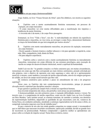Espiritismo e Genética

       Situações em que surge a homossexualidade:

       Jorge Andréa, no livro “Forças Sexuais da Alma”, para fins didáticos, nos mostra as seguintes
situações:

       1.     Espíritos com a mente acentuadamente feminina reencarnam, em processo de
        expiação, em corpo masculino:
       - O corpo masculino vai criar muitas dificuldades para a manifestação dos impulsos e
       tendências da mente feminina;
       - A inversão não é da mente, é do corpo físico passageiro.

       Emmanuel, no livro “Vida e Sexo”, nos diz: “a individualidade em trânsito da experiência
       feminina para a masculina, ou vice-versa, ao envergar o corpo físico, demonstrará fatalmente
       os traços da feminilidade em que terá estagiado por muitos séculos”.

       2.     Espíritos com mente marcadamente masculina, em processo de expiação, reencarnam
        em corpo feminino:
       - Ocorre quando o homem tiraniza a mulher (abusos) e virá para aprender a respeitá-la, como
       mãe, filha, companheira, irmã, diante de Deus;
       - Ou para adquirir experiência.

       3.      Espíritos cultos e sensíveis com a mente acentuadamente feminina ou marcadamente
        masculina, reencarnam em corpo diferente de sua estrutura psicológica, para execução de
        tarefas no campo do desenvolvimento intelectual, moral e espiritual da humanidade.

        André Luiz nos diz: “os grandes corações e os belos caracteres que, em muitas circunstâncias,
reencarnam em corpo que não lhes corresponde aos mais íntimos sentimentos, posição solicitada por
eles próprios, com o objetivo de operarem com mais segurança e valor, não só o aprimoramento
moral de si mesmo, como também a execução de tarefas especializadas, através de estágios perigosos
de solidão, em favor do campo social terrestre que lhes vale.
        De renúncia construtiva para acelerar o passo no entendimento da vida e do progresso
espiritual”.
        Nesse caso, os Espíritos não tem comportamentos inconvenientes, porque já possuem
elevação moral e espiritual que disciplina emoções e desejos.
        O que querem é garantia de cumprir bem a missão na experiência humana.
        Essa inversão temporária não choca, não perturba e nem arrasa sua personalidade.
        A homossexualidade, nos dois primeiros casos, é expiação (dificuldades morais e vícios). No
terceiro caso, é o cumprimento de tarefas específicas, como nos diz André Luiz, no livro Evolução
em Dois Mundos: “pelo instinto sexual, as criaturas transitam, de caminho a caminho, nos domínios
da experimentação multifária, adquirindo as qualidades de que necessitam; com ele, vestem-se da
forma física, em condições anômalas, atendendo a sentenças regeneradoras na lei de causa e efeito, ou
cumprindo instruções especiais com fim de trabalho justo”.
        Já que a maioria de nós não tem ainda grandes conquistas no campo sexual, é recomendável
que os indivíduos que nasceram invertidos sexualmente, optem pela castidade, devido ao grande risco
de incorrerem na promiscuidade. Podemos compreender e ajudá-los melhor se aprendermos um
pouco sobre a evolução do impulso sexual. Numa faixa evolutiva, temos:




                                                                                                  60
 