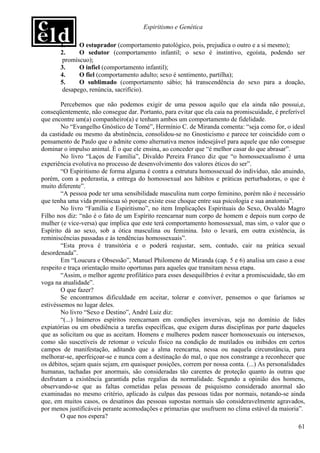 Espiritismo e Genética

       1.     O estuprador (comportamento patológico, pois, prejudica o outro e a si mesmo);
       2.     O sedutor (comportamento infantil; o sexo é instintivo, egoísta, podendo ser
        promíscuo);
       3.     O infiel (comportamento infantil);
       4.     O fiel (comportamento adulto; sexo é sentimento, partilha);
       5.     O sublimado (comportamento sábio; há transcendência do sexo para a doação,
        desapego, renúncia, sacrifício).

        Percebemos que não podemos exigir de uma pessoa aquilo que ela ainda não possui,e,
conseqüentemente, não consegue dar. Portanto, para evitar que ela caia na promiscuidade, é preferível
que encontre um(a) companheiro(a) e tenham ambos um comportamento de fidelidade.
        No “Evangelho Gnóstico de Tomé”, Hermínio C. de Miranda comenta: “seja como for, o ideal
da castidade ou mesmo da abstinência, consolidou-se no Gnosticismo e parece ter coincidido com o
pensamento de Paulo que o admite como alternativa menos indesejável para aquele que não consegue
dominar o impulso animal. É o que ele ensina, ao conceder que “é melhor casar do que abrasar”.
        No livro “Laços de Família”, Divaldo Pereira Franco diz que “o homossexualismo é uma
experiência evolutiva no processo de desenvolvimento dos valores éticos do ser”.
        “O Espiritismo de forma alguma é contra a estrutura homossexual do indivíduo, não anuindo,
porém, com a pederastia, a entrega do homossexual aos hábitos e práticas perturbadoras, o que é
muito diferente”.
        “A pessoa pode ter uma sensibilidade masculina num corpo feminino, porém não é necessário
que tenha uma vida promíscua só porque existe esse choque entre sua psicologia e sua anatomia”.
        No livro “Família e Espiritismo”, no item Implicações Espirituais do Sexo, Osvaldo Magro
Filho nos diz: “não é o fato de um Espírito reencarnar num corpo de homem e depois num corpo de
mulher (e vice-versa) que implica que este terá comportamento homossexual, mas sim, o valor que o
Espírito dá ao sexo, sob a ótica masculina ou feminina. Isto o levará, em outra existência, às
reminiscências passadas e às tendências homossexuais”.
        “Esta prova é transitória e o poderá reajustar, sem, contudo, cair na prática sexual
desordenada”.
        Em “Loucura e Obsessão”, Manuel Philomeno de Miranda (cap. 5 e 6) analisa um caso a esse
respeito e traça orientação muito oportunas para aqueles que transitam nessa etapa.
        “Assim, o melhor agente profilático para esses desequilíbrios é evitar a promiscuidade, tão em
voga na atualidade”.
        O que fazer?
        Se encontramos dificuldade em aceitar, tolerar e conviver, pensemos o que faríamos se
estivéssemos no lugar deles.
        No livro “Sexo e Destino”, André Luiz diz:
        “(...) Inúmeros espíritos reencarnam em condições inversivas, seja no domínio de lides
expiatórias ou em obediência a tarefas específicas, que exigem duras disciplinas por parte daqueles
que as solicitam ou que as aceitam. Homens e mulheres podem nascer homossexuais ou intersexos,
como são suscetíveis de retomar o veículo físico na condição de mutilados ou inibidos em certos
campos de manifestação, aditando que a alma reencarna, nessa ou naquela circunstância, para
melhorar-se, aperfeiçoar-se e nunca com a destinação do mal, o que nos constrange a reconhecer que
os débitos, sejam quais sejam, em quaisquer posições, correm por nossa conta. (...) As personalidades
humanas, tachadas por anormais, são consideradas tão carentes de proteção quanto às outras que
desfrutam a existência garantida pelas regalias da normalidade. Segundo a opinião dos homens,
observando-se que as faltas cometidas pelas pessoas de psiquismo considerado anormal são
examinadas no mesmo critério, aplicado às culpas das pessoas tidas por normais, notando-se ainda
que, em muitos casos, os desatinos das pessoas supostas normais são consideravelmente agravados,
por menos justificáveis perante acomodações e primazias que usufruem no clima estável da maioria”.
        O que nos espera?
                                                                                                   61
 