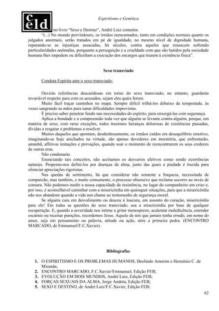 Espiritismo e Genética

        Ainda no livro “Sexo e Destino”, André Luiz comenta:
        “(...) No mundo porvindouro, os irmãos reencarnados, tanto em condições normais quanto os
julgados anormais, serão tratados em pé de igualdade, no mesmo nível de dignidade humana,
reparando-se as injustiças assacadas, há séculos, contra aqueles que renascem sofrendo
particularidades anômalas, porquanto a perseguição e a crueldade com que são batidos pela sociedade
humana lhes impedem ou dificultam a execução dos encargos que trazem à existência física”.


                                         Sexo transviado

       Conduta Espírita ante o sexo transviado:

        Ouvirás referências descaridosas em torno do sexo transviado; no entanto, guardarás
invariável respeito para com os acusados, sejam eles quais forem.
        Muito fácil traçar caminhos no mapa. Sempre difícil trilhá-los debaixo da tempestade, às
vezes sangrando as mãos para sanar dificuldades imprevistas.
        É preciso saber penetrar fundo nas necessidades do espírito, para enxergá-las com segurança.
        Aplica a bondade e a compreensão toda vez que alguém se levante contra alguém, porque, em
matéria de sexo, com raras exceções, todos trazemos heranças dolorosas de existências passadas,
dívidas a resgatar e problemas a resolver.
        Muitos daqueles que apontam, desdenhosamente, os irmãos caídos em desequilíbrio emotivo,
imaginando-se hoje anichados na virtude, são apenas devedores em moratória, que enfrentarão,
amanhã, aflitivas tentações e provações, quando soar o momento de reencontrarem os seus credores
de outras eras.
        Não condenarás.
        Enunciando tais conceitos, não aceitamos os desvarios afetivos como sendo ocorrências
naturais. Propomo-nos defini-los por doenças da alma, junto das quais a piedade é trazida para
silenciar apreciações rigoristas.
        Nas quedas de sentimento, há que considerar não somente a fraqueza, necessitada de
compaixão, mas também, e muito comumente, o processo obsessivo que reclama socorro ao invés de
censura. Não podemos medir a nossa capacidade de resistência, no lugar do companheiro em crise e,
por isso, é aconselhável caminhar com a misericórdia em quaisquer situações, para que a misericórdia
não nos abandone quando a vida nos chame ao testemunho de segurança moral.
        Se alguém caiu em desvalimento ou desceu à loucura, em assunto do coração, misericórdia
para ele! Em todas as questões do sexo transviado, usa a misericórdia por base de qualquer
recuperação. E, quando a severidade nos intime a gritar menosprezo, acalentar maledicência, estender
escárnio ou receitar punições, recordemos Jesus. Aquele de nós que jamais tenha errado, em nome do
amor, seja em pensamento ou palavra, atitude ou ação, atire a primeira pedra. (ENCONTRO
MARCADO, de Emmanuel/F.C.Xavier).




                                           Bibliografia:

   1. O ESPIRITISMO E OS PROBLEMAS HUMANOS, Deolindo Amorim e Hermínio C. de
      Miranda;
   2. ENCONTRO MARCADO, F.C.Xavier/Emmanuel, Edição FEB;
   3. EVOLUÇÃO EM DOIS MUNDOS, André Luiz, Edição FEB;
   4. FORÇAS SEXUAIS DA ALMA, Jorge Andréa, Edição FEB;
   5. SEXO E DESTINO, de André Luiz/F.C.Xavier, Edição FEB;
                                                                                                 62
 