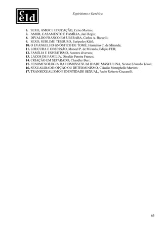 Espiritismo e Genética




6. SEXO, AMOR E EDUCAÇÃO, Celso Martins;
7. AMOR, CASAMENTO E FAMÍLIA, Jaci Regis;
8. DIVALDO FRANCO EM UBERABA, Carlos A. Baccelli;
9. SEXO, SUBLIME TESOURO, Eurípedes Kühl;
10. O EVANGELHO GNÓSTICO DE TOMÉ; Hermínio C. de Miranda;
11. LOUCURA E OBSESSÃO, Manoel P. de Miranda, Edição FEB;
12. FAMÍLIA E ESPIRITISMO, Autores diversos;
13. LAÇOS DE FAMÍLIA, Divaldo Pereira Franco;
14. CRIAÇÃO EM SEPARADO, Chandler Burr;
15. FENOMENOLOGIA DA HOMOSSEXUALIDADE MASCULINA, Nestor Eduardo Teson;
16. SEXUALIDADE: OPÇÃO OU DETERMINISMO, Cláudio Meneghello Martins;
17. TRANSEXUALISMO E IDENTIDADE SEXUAL, Paulo Roberto Ceccarelli.




                                                                     63
 