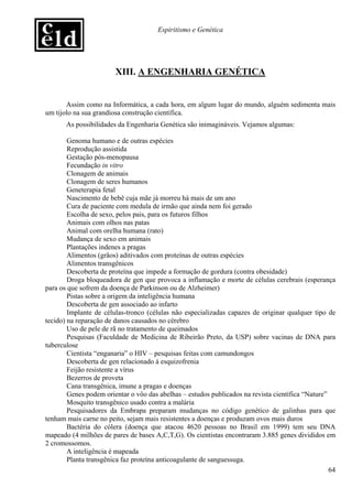 Espiritismo e Genética




                        XIII. A ENGENHARIA GENÉTICA


       Assim como na Informática, a cada hora, em algum lugar do mundo, alguém sedimenta mais
um tijolo na sua grandiosa construção científica.
       As possibilidades da Engenharia Genética são inimagináveis. Vejamos algumas:

        Genoma humano e de outras espécies
        Reprodução assistida
        Gestação pós-menopausa
        Fecundação in vitro
        Clonagem de animais
        Clonagem de seres humanos
        Geneterapia fetal
        Nascimento de bebê cuja mãe já morreu há mais de um ano
        Cura de paciente com medula de irmão que ainda nem foi gerado
        Escolha de sexo, pelos pais, para os futuros filhos
        Animais com olhos nas patas
        Animal com orelha humana (rato)
        Mudança de sexo em animais
        Plantações indenes a pragas
        Alimentos (grãos) aditivados com proteínas de outras espécies
        Alimentos transgênicos
        Descoberta de proteína que impede a formação de gordura (contra obesidade)
        Droga bloqueadora de gen que provoca a inflamação e morte de células cerebrais (esperança
para os que sofrem da doença de Parkinson ou de Alzheimer)
        Pistas sobre a origem da inteligência humana
        Descoberta de gen associado ao infarto
        Implante de células-tronco (células não especializadas capazes de originar qualquer tipo de
tecido) na reparação de danos causados no cérebro
        Uso de pele de rã no tratamento de queimados
        Pesquisas (Faculdade de Medicina de Ribeirão Preto, da USP) sobre vacinas de DNA para
tuberculose
        Cientista “enganaria” o HIV – pesquisas feitas com camundongos
        Descoberta de gen relacionado à esquizofrenia
        Feijão resistente a vírus
        Bezerros de proveta
        Cana transgênica, imune a pragas e doenças
        Genes podem orientar o vôo das abelhas – estudos publicados na revista científica “Nature”
        Mosquito transgênico usado contra a malária
        Pesquisadores da Embrapa preparam mudanças no código genético de galinhas para que
tenham mais carne no peito, sejam mais resistentes a doenças e produzam ovos mais duros
        Bactéria do cólera (doença que atacou 4620 pessoas no Brasil em 1999) tem seu DNA
mapeado (4 milhões de pares de bases A,C,T,G). Os cientistas encontraram 3.885 genes divididos em
2 cromossomos.
        A inteligência é mapeada
        Planta transgênica faz proteína anticoagulante de sanguessuga.
                                                                                                   64
 