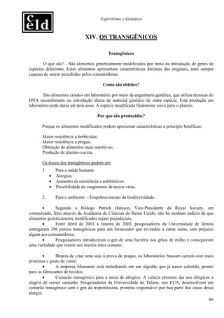 Espiritismo e Genética



                              XIV. OS TRANSGÊNICOS

                                           Transgênicos

        O que são? - São alimentos geneticamente modificados por meio da introdução de genes de
espécies diferentes. Estes alimentos apresentam características distintas das originais, nem sempre
capazes de serem percebidas pelos consumidores.

                                        Como são obtidos?

        São alimentos criados em laboratório por meio da engenharia genética, que utiliza técnicas do
DNA recombinante ou introdução direta de material genético de outra espécie. Esta produção em
laboratório pode durar até dois anos. A espécie modificada finalmente serve para o plantio.

                                     Por que são produzidos?

       Porque os alimentos modificados podem apresentar características a princípio benéficas:

       Maior resistência a herbicidas;
       Maior resistência a pragas;
       Obtenção de alimentos mais nutritivos;
       Produção de plantas-vacina.

       Os riscos dos transgênicos podem ser:
       1.     Para a saúde humana:
            • Alergias;
            • Aumento da resistência a antibióticos;
            • Possibilidade do surgimento de novos vírus.

       2.      Para o ambiente: - Empobrecimento da biodiversidade.

       •      Segundo o biólogo Patrick Bateson, Vice-Presidente da Royal Society, em
comunicado, feito através da Academia de Ciências do Reino Unido, não há nenhum indício de que
alimentos geneticamente modificados sejam prejudiciais;
       •      Entre Abril de 2001 a Janeiro de 2002, pesquisadores da Universidade de Ilenois
entregaram 386 porcos transgênicos para um fornecedor que revendeu a carne suína, sem prejuízo
algum aos consumidores;
       •      Pesquisadores introduziram o gen de uma bactéria nos grãos de milho e conseguiram
uma variedade que resiste aos insetos mais comuns;

        •      Depois de criar uma soja à prova de pragas, os laboratórios buscam cereais com mais
proteínas e gosto de carne;
        •      A empresa Monsanto está trabalhando em um algodão que já nasce colorido, pronto
para os fabricantes de tecidos;
        •      Camarão transgênico para a mesa de alérgico: A ciência promete dar aos alérgicos a
alegria de comer camarão. Pesquisadores da Universidade de Tulane, nos EUA, desenvolvem um
camarão transgênico sem o gen da tropomiosina, proteína responsável por boa parte dos casos dessa
alergia;
                                                                                               66
 