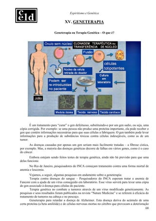Espiritismo e Genética

                                  XV. GENETERAPIA

                          Geneterapia ou Terapia Genética – O que é?




       É um tratamento para “curar” o gen defeituoso, substituindo-o por um gen sadio, ou seja, uma
cópia corrigida. Por exemplo: se uma pessoa não produz uma proteína importante, ela pode receber o
gen que contém informações necessárias para que suas células a fabriquem. O gen também pode levar
informações para a produção de substâncias tóxicas contra células indesejáveis, como as de um
tumor.
       As doenças causadas por apenas um gen seriam mais facilmente tratadas – a fibrose cística,
por exemplo. Mas, a maioria das doenças genéticas decorre de falhas em vários genes, como é o caso
do câncer.
        Embora estejam sendo feitos testes de terapia genética, ainda não há previsão para que uma
delas funcione.
      No Rio de Janeiro, pesquisadores do INCA começam tratamento contra uma forma mortal de
anemia e leucemia.
        Vejamos, a seguir, algumas pesquisas em andamento sobre a geneterapia:
        Terapia contra doenças do sangue – Pesquisadores do INCA esperam tratar a anemia de
Fanconi com a ajuda de um vírus conseguido em laboratório. Esse vírus servirá para levar uma cópia
do gen associado à doença para células do paciente.
        Terapia genética no combate a tumores através de um vírus modificado geneticamente. As
pesquisas e seus resultados foram publicados na revista “Nature Medicine” e se referem à eficácia do
tratamento de tumores na cabeça e no pescoço.
        Geneterapia para retardar a doença de Alzheimer. Esta doença deriva do acúmulo de uma
certa proteína (a beta amilóide) e de células nervosas mortas no cérebro que provocam a deterioração
                                                                                                  68
 