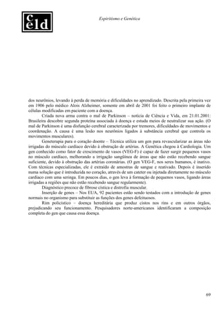 Espiritismo e Genética




dos neurônios, levando à perda de memória e dificuldades no aprendizado. Descrita pela primeira vez
em 1906 pelo médico Alois Alzheimer, somente em abril de 2001 foi feito o primeiro implante de
células modificadas em paciente com a doença.
        Criada nova arma contra o mal de Parkinson – notícia de Ciência e Vida, em 21.01.2001:
Brasileira descobre segunda proteína associada à doença e estuda meios de neutralizar sua ação. (O
mal de Parkinson é uma disfunção cerebral caracterizada por tremores, dificuldades de movimentos e
coordenação. A causa é uma lesão nos neurônios ligados à substância cerebral que controla os
movimentos musculares).
        Geneterapia para o coração doente – Técnica utiliza um gen para revascularizar as áreas não
irrigadas do músculo cardíaco devido à obstrução de artérias. A Genética chegou à Cardiologia. Um
gen conhecido como fator de crescimento de vasos (VEG-F) é capaz de fazer surgir pequenos vasos
no músculo cardíaco, melhorando a irrigação sangüínea de áreas que não estão recebendo sangue
suficiente, devido à obstrução das artérias coronárias. (O gen VEG-F, nos seres humanos, é inativo.
Com técnicas especializadas, ele é extraído de amostras de sangue e reativado. Depois é inserido
numa solução que é introduzida no coração, através de um cateter ou injetada diretamente no músculo
cardíaco com uma seringa. Em poucos dias, o gen leva à formação de pequenos vasos, ligando áreas
irrigadas a regiões que não estão recebendo sangue regularmente).
        Diagnóstico precoce de fibrose cística e distrofia muscular.
        Inserção de genes – Nos EUA, 92 pacientes estão sendo testados com a introdução de genes
normais no organismo para substituir as funções dos genes defeituosos.
        Rim policístico – doença hereditária que produz cistos nos rins e em outros órgãos,
prejudicando seu funcionamento. Pesquisadores norte-americanos identificaram a composição
completa do gen que causa essa doença.




                                                                                                69
 