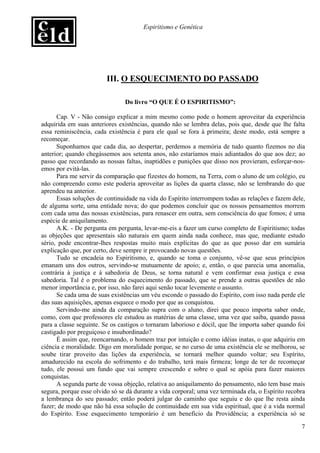 Espiritismo e Genética




                         III. O ESQUECIMENTO DO PASSADO

                                Do livro “O QUE É O ESPIRITISMO”:

      Cap. V - Não consigo explicar a mim mesmo como pode o homem aproveitar da experiência
adquirida em suas anteriores existências, quando não se lembra delas, pois que, desde que lhe falta
essa reminiscência, cada existência é para ele qual se fora à primeira; deste modo, está sempre a
recomeçar.
      Suponhamos que cada dia, ao despertar, perdemos a memória de tudo quanto fizemos no dia
anterior; quando chegássemos aos setenta anos, não estaríamos mais adiantados do que aos dez; ao
passo que recordando as nossas faltas, inaptidões e punições que disso nos provieram, esforçar-nos-
emos por evitá-las.
      Para me servir da comparação que fizestes do homem, na Terra, com o aluno de um colégio, eu
não compreendo como este poderia aproveitar as lições da quarta classe, não se lembrando do que
aprendeu na anterior.
      Essas soluções de continuidade na vida do Espírito interrompem todas as relações e fazem dele,
de alguma sorte, uma entidade nova; do que podemos concluir que os nossos pensamentos morrem
com cada uma das nossas existências, para renascer em outra, sem consciência do que fomos; é uma
espécie de aniquilamento.
      A.K. - De pergunta em pergunta, levar-me-eis a fazer um curso completo de Espiritismo; todas
as objeções que apresentais são naturais em quem ainda nada conhece, mas que, mediante estudo
sério, pode encontrar-lhes respostas muito mais explícitas do que as que posso dar em sumária
explicação que, por certo, deve sempre ir provocando novas questões.
      Tudo se encadeia no Espiritismo, e, quando se toma o conjunto, vê-se que seus princípios
emanam uns dos outros, servindo-se mutuamente de apoio; e, então, o que parecia uma anomalia,
contrária à justiça e à sabedoria de Deus, se torna natural e vem confirmar essa justiça e essa
sabedoria. Tal é o problema do esquecimento do passado, que se prende a outras questões de não
menor importância e, por isso, não farei aqui senão tocar levemente o assunto.
      Se cada uma de suas existências um véu esconde o passado do Espírito, com isso nada perde ele
das suas aquisições, apenas esquece o modo por que as conquistou.
      Servindo-me ainda da comparação supra com o aluno, direi que pouco importa saber onde,
como, com que professores ele estudou as matérias de uma classe, uma vez que saiba, quando passa
para a classe seguinte. Se os castigos o tornaram laborioso e dócil, que lhe importa saber quando foi
castigado por preguiçoso e insubordinado?
      É assim que, reencarnando, o homem traz por intuição e como idéias inatas, o que adquiriu em
ciência e moralidade. Digo em moralidade porque, se no curso de uma existência ele se melhorou, se
soube tirar proveito das lições da experiência, se tornará melhor quando voltar; seu Espírito,
amadurecido na escola do sofrimento e do trabalho, terá mais firmeza; longe de ter de recomeçar
tudo, ele possui um fundo que vai sempre crescendo e sobre o qual se apóia para fazer maiores
conquistas.
      A segunda parte de vossa objeção, relativa ao aniquilamento do pensamento, não tem base mais
segura, porque esse olvido só se dá durante a vida corporal; uma vez terminada ela, o Espírito recobra
a lembrança do seu passado; então poderá julgar do caminho que seguiu e do que lhe resta ainda
fazer; de modo que não há essa solução de continuidade em sua vida espiritual, que é a vida normal
do Espírito. Esse esquecimento temporário é um benefício da Providência; a experiência só se

                                                                                                    7
 