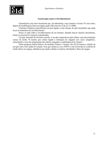 Espiritismo e Genética




                             Geneterapia contra o Envelhecimento

        Experiências com ratos mostraram que, em laboratório, esses animais viveram 10 vezes mais,
depois de modificações feitas em alguns genes (Revista Isto É de 22-11-2000).
        Cientistas britânicos descobriram um gen ligado a uma doença de pele hereditária que pode
levar ao tratamento do envelhecimento.
        Pouco se sabe sobre o envelhecimento do ser humano. Quando houver maiores descobertas,
tornar-se-á possível a respectiva geneterapia.
        Um gen, batizado de thrombos-pondin, é um dos responsáveis pelo infarto, uma das principais
causas de morte. O mesmo gen estaria ligado à formação de coágulos nos vasos sangüíneos,
aumentando o risco de entupimento das artérias (segundo o cardiologista Eric Tropol).
        Outra pesquisa (Julian Halcox, do Instituto Pulmão e Sangue, dos EUA) mostra a relação de
um gen com a boa saúde do coração. Esse gen chama-se enos (894T) e está envolvido no controle de
óxido nítrico no sangue, substância que ajuda a dilatar as artérias, facilitando o fluxo do sangue.




                                                                                                71
 