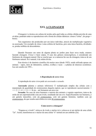 Espiritismo e Genética




                                   XVI. A CLONAGEM

        Clonagem é a técnica em cultura de tecidos pela qual todas as células obtidas provêm de uma
só delas, podendo todas se reproduzirem sob a forma de células idênticas: clones (“clone”, do grego =
broto).
        Tais organismos são produzidos por um único indivíduo, através de multiplicação vegetativa
ou assexuada. Um exemplo de clone é uma colônia de bactérias, pois uma única bactéria, dividindo-
se, produz milhões de descendentes.


       Quando fincamos um ramo de alguma planta no jardim para fazer nova muda, estamos
fazendo clonagem. Clonar é fazer cópias. O caso dos gêmeos monozigóticos, é considerado um
fenômeno de clonagem natural. Daí se conclui que: se a natureza faz uso da clonagem, trata-se de um
fenômeno natural. Se é natural, é de ordem divina.
        Esta técnica é do domínio científico há muitos anos (desde 1952), sendo utilizada apenas em
animais – sapos, ratos de laboratório, coelhos, ovelhas e vacas – e plantas de interesse econômico.
Isso até outubro de 1993...




                                   A Reprodução de seres vivos

       A reprodução de seres vivos pode ser assexuada e sexuada.

       Assexuada (plantas e animais inferiores): É multiplicação simples das células com a
manutenção da quantidade de cromossomos daquela espécie, que se reproduzem sucessivamente: 1
==> 2 ==> 4 ==> 8 ==> l6 etc... até formarem um novo ser.
       Sexuada: No caso de seres humanos e maioria dos animais e vegetais superiores, trata-se da
união de um espermatozóide com um óvulo, resultando daí um ovo. Especificamente nos humanos, é
um gameta masculino, com 23 cromossomos, com um gameta feminino, também com 23
cromossomos, do que resulta uma célula-ovo com 46 cromossomos.


                                    Como ocorre a clonagem?

       “Engana-se o óvulo”; retira-se do óvulo o núcleo (n) e coloca-se aí um núcleo de uma célula
“2n”. Assim, transformou-se o núcleo de uma célula “n” normal em um embrião (2n).




                                                                                                  72
 
