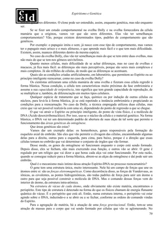 Espiritismo e Genética

mesmo que seres diferentes. O clone pode ser entendido, assim, enquanto genética, mas não enquanto
ser.
        Se se fizer um estudo comportamental na ovelha Dolly e na ovelha fornecedora da célula
mamária que a originou, vamos ver que são seres diferentes. Elas vão ter semelhanças
comportamentais? Vão, porque existem determinados tipos, padrões de comportamento que são
genéticos.
        Por exemplo: o papagaio imita o som; já nasce com esse tipo de comportamento, mas vamos
ter o papagaio mais arisco e o mais afetuoso, o que aprende mais fácil e o que tem mais dificuldade.
Existem, assim, nuances diferentes dentro da mesma espécie.
        No caso da ovelha Dolly, elas vão ter semelhanças mais do que se tem entre duas ovelhas, mas
não mais do que se tem nos gêmeos univitelinos.
        Quanto menos células, mais dificuldade de se achar diferenças, mas no caso de ovelhas e
macacos, já fica mais fácil: as diferenças são mais perceptíveis, porque são seres mais complexos e
mais completos. Já são trilhões de células, de modo que as diferenças se acentuam.
        Quais são as condições criadas artificialmente, em laboratório, que permitem ao Espírito ou ao
princípio inteligente reencarnar, como no caso da ovelha Dolly?
        Os cientistas utilizaram uma célula mamária de uma ovelha e fizeram essa célula regredir à
forma blástica. Nessa condição, a célula tem características muito próximas da fase embrionária e
assume a sua capacidade de totipotência, isto significa que tem grande capacidade de reprodução, de
se multiplicar e, também, de diferenciação em muitos tipos celulares.
        Qualquer espécie de tratamento que se faça, químico ou por indução de outras células ou
núcleos, para levá-la à forma blástica, já se está repetindo a instância embrionária e propiciando as
condições para a reencarnação. No caso da Dolly, a técnica empregada utilizou duas células, mas
creio que vai ser possível realizá-la com uma só, dependendo do ponto de regressão a que se chegue.
        O que vai atrair o Espírito ou princípio inteligente, do ponto de vista físico, é a molécula de
DNA (Ácido desoxirribonucléico). Por isso, usa-se o núcleo da célula e o material genético. Na forma
blástica, o DNA vai ter um determinado padrão de abertura de suas alças de tal sorte que permite o
funcionamento das áreas genéticas da ontogênese.
        Que áreas genéticas são estas?
        Vamos dar um exemplo delas: os homeoboxes, genes responsáveis pela formação do
esqueleto axial do embrião. São eles que vão permitir a clivagem das células, encaminhando algumas
delas para a direita, outras para a esquerda, para cima, para baixo, porque é a direção que essas
células tomam no embrião que vai determinar o conjunto de órgãos que vão formar.
        Desse modo, os genes da ontogênese só funcionam enquanto o corpo está sendo formado.
Depois disso, eles se fecham, não mais exercendo essa função, e outros vão se abrir. O gene é
regulado por um relógio que vai dizer a que horas cada alça vai estar funcionando. Por esta razão,
quando se consegue reduzir para a forma blástica, abrem-se as alças da ontogênese e daí pode sair um
embrião.
        Qual é o mecanismo mais íntimo dessa atração Espírito-DNA no processo reencarnatório?
        O gene tem uma estrutura única, muito interessante. Nele há um campo de forças que une os
átomos entre si: são as forças eletromagnéticas. Como decorrência disso, as forças de Vandervaus, as
iônicas, as covalentes, as pontes hidrogeniônicas, são todas padrões de força para unir um átomo a
outro para que seja possível construir a molécula de DNA. Mas o comando dessas forças vem do
interior do átomo, da estrutura intra-atômica.
        Na estrutura de vácuo de cada átomo, onde obviamente não existe matéria, encontramos o
perispírito. Este tipo de estrutura é detectado na forma do que os físicos chamam de energia flutuante
quântica do vácuo. É o perispírito que está ali. Então, numa estrutura interna, o perispírito vai estar
agindo sobre o DNA, induzindo-o a se abrir ou a se fechar, conforme as ordens do comando vindas
do Espírito.
        Para a agregação de matéria, há a atuação de uma força gravitacional. Então, tem-se uma
atração de massas para o corpo que vai sendo formado por células que vão se aglomerando. No
                                                                                                    79
 