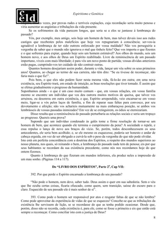 Espiritismo e Genética

adquire, muitas vezes, por provas rudes e terríveis expiações, cuja recordação seria muito penosa e
viria aumentar as angústias e tribulações da vida presente.
       Se os sofrimentos da vida parecem longos, que seria se a eles se juntasse à lembrança do
passado?
       Vós, por exemplo, meu amigo, sois hoje um homem de bem, mas talvez devais isso aos rudes
castigos que recebestes pelos malefícios que hoje vos repugnariam à consciência; ser-vos-ia
agradável a lembrança de ter sido outrora enforcado por vossa maldade? Não vos perseguiria a
vergonha de saber que o mundo não ignorava o mal que tínheis feito? Que vos importa o que fizestes
e o que sofrestes para expiar, quando hoje sois um homem estimável? Aos olhos do mundo, sois um
homem novo, e aos olhos de Deus um Espírito reabilitado. Livre da reminiscência de um passado
importuno, viveis com mais liberdade; é para vós um novo ponto de partida; vossas dívidas anteriores
estão pagas, cumprindo-vos ter cuidado de não contrair outras.
       Quantos homens desejariam assim poder, durante a vida, lançar um véu sobre os seus primeiros
anos! Quantos, ao chegar ao termo de sua carreira, não têm dito: “Se eu tivesse de recomeçar, não
faria mais o que fiz!”.
       Pois bem, o que eles não podem fazer nesta mesma vida, fá-lo-ão em outra; em uma nova
existência, seu Espírito trará, em estado de intuição, as boas resoluções que tiver tomado. É assim que
se efetua gradualmente o progresso da humanidade.
Suponhamos ainda - o que é um caso muito comum - que, em vossas relações, em vossa família
mesmo se encontre um indivíduo que vos deu outrora muitos motivos de queixa, que talvez vos
arruinou, ou desonrou em outra existência, e que, Espírito arrependido, veio encarnar-se em vosso
meio, ligar-se a vós pelos laços de família, a fim de reparar suas faltas para convosco, por seu
devotamento e afeição; não vos acharíeis mutuamente na mais embaraçosa posição, se ambos vos
lembrásseis de vossas passadas inimizades? Em vez de se extinguirem, os ódios se eternizariam.
        Disso resulta que a reminiscência do passado perturbaria as relações sociais e seria um tropeço
ao progresso. Quereis uma prova?
        Supondo que um indivíduo condenado às galés tome a firme resolução de tornar-se um
homem de bem, que acontece quando ele termina o cumprimento da pena? A sociedade o repele, e
essa repulsa o lança de novo aos braços do vício. Se, porém, todos desconhecessem os seus
antecedentes, ele seria bem acolhido; e, se ele mesmo os esquecesse, poderia ser honesto e andar de
cabeça erguida, em vez de ser obrigado a curvá-la sob o peso da vergonha do que não pode olvidar.
Isto está em perfeita concordância com a doutrina dos Espíritos, a respeito dos mundos superiores ao
nosso planeta, nos quais, só reinando o bem, a lembrança do passado nada tem de penosa; eis por que
seus habitantes se recordam da sua existência precedente, como nós nos recordamos hoje do que
ontem fizemos.
        Quanto à lembrança do que fizeram em mundos inferiores, ela produz neles a impressão de
um mau sonho. (Páginas 114 a 117).

                       Do “LIVRO DOS ESPÍRITOS”, Parte 2a, Cap VII:

       392. Por que perde o Espírito encarnado a lembrança do seu passado?

        “Não pode o homem, nem deve, saber tudo. Deus assim o quer em sua sabedoria. Sem o véu
que lhe oculta certas coisas, ficaria ofuscado, como quem, sem transição, saísse do escuro para o
claro. Esquecido de seu passado ele é mais senhor de si”.

       393. Como pode o homem ser responsável por atos e resgatar faltas de que se não lembra?
Como pode aproveitar da experiência de vidas de que se esqueceu? Concebe-se que as tribulações da
existência lhe servissem de lição, se se recordasse do que as tenha podido ocasionar. Desde que,
porém, disso não se recorda, cada existência é, para ele, como se fosse a primeira e eis que então está
sempre a recomeçar. Como conciliar isto com a justiça de Deus?
                                                                                                     8
 