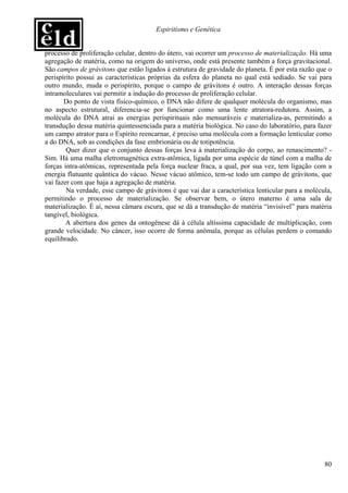 Espiritismo e Genética


processo de proliferação celular, dentro do útero, vai ocorrer um processo de materialização. Há uma
agregação de matéria, como na origem do universo, onde está presente também a força gravitacional.
São campos de grávitons que estão ligados à estrutura de gravidade do planeta. É por esta razão que o
perispírito possui as características próprias da esfera do planeta no qual está sediado. Se vai para
outro mundo, muda o perispírito, porque o campo de grávitons é outro. A interação dessas forças
intramoleculares vai permitir a indução do processo de proliferação celular.
       Do ponto de vista físico-químico, o DNA não difere de qualquer molécula do organismo, mas
no aspecto estrutural, diferencia-se por funcionar como uma lente atratora-redutora. Assim, a
molécula do DNA atrai as energias perispirituais não mensuráveis e materializa-as, permitindo a
transdução dessa matéria quintessenciada para a matéria biológica. No caso do laboratório, para fazer
um campo atrator para o Espírito reencarnar, é preciso uma molécula com a formação lenticular como
a do DNA, sob as condições da fase embrionária ou de totipotência.
        Quer dizer que o conjunto dessas forças leva à materialização do corpo, ao renascimento? -
Sim. Há uma malha eletromagnética extra-atômica, ligada por uma espécie de túnel com a malha de
forças intra-atômicas, representada pela força nuclear fraca, a qual, por sua vez, tem ligação com a
energia flutuante quântica do vácuo. Nesse vácuo atômico, tem-se todo um campo de grávitons, que
vai fazer com que haja a agregação de matéria.
        Na verdade, esse campo de grávitons é que vai dar a característica lenticular para a molécula,
permitindo o processo de materialização. Se observar bem, o útero materno é uma sala de
materialização. É aí, nessa câmara escura, que se dá a transdução de matéria “invisível” para matéria
tangível, biológica.
        A abertura dos genes da ontogênese dá à célula altíssima capacidade de multiplicação, com
grande velocidade. No câncer, isso ocorre de forma anômala, porque as células perdem o comando
equilibrado.




                                                                                                   80
 
