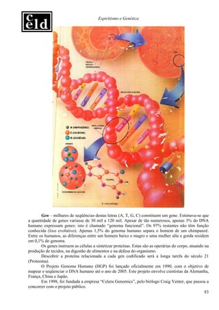 Espiritismo e Genética




       Gen – milhares de seqüências destas letras (A, T, G, C) constituem um gene. Estimava-se que
a quantidade de genes variasse de 30 mil a 120 mil. Apesar de tão numerosos, apenas 3% do DNA
humano expressam genes: isto é chamado “genoma funcional”. Os 97% restantes não têm função
conhecida (lixo evolutivo). Apenas 1,5% do genoma humano separa o homem de um chimpanzé.
Entre os humanos, as diferenças entre um homem baixo e magro e uma mulher alta e gorda residem
em 0,1% do genoma.
       Os genes instruem as células a sintetizar proteínas. Estas são as operárias do corpo, atuando na
produção de tecidos, na digestão de alimentos e na defesa do organismo.
       Descobrir a proteína relacionada a cada gen codificado será a longa tarefa do século 21
(Proteoma).
       O Projeto Genoma Humano (HGP) foi lançado oficialmente em 1990, com o objetivo de
mapear e seqüenciar o DNA humano até o ano de 2005. Este projeto envolve cientistas da Alemanha,
França, China e Japão.
       Em 1998, foi fundada a empresa “Celera Genomics”, pelo biólogo Craig Venter, que passou a
concorrer com o projeto público.
                                                                                                     83
 