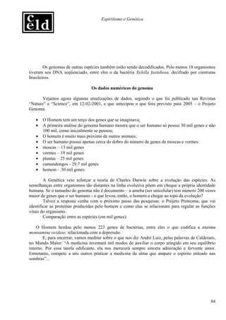 Espiritismo e Genética




        Os genomas de outras espécies também estão sendo decodificados. Pelo menos 18 organismos
tiveram seu DNA seqüenciado, entre eles o da bactéria Xylella fastidiosa, decifrado por cientistas
brasileiros.

                                 Os dados numéricos do genoma

       Vejamos agora algumas atualizações de dados, segundo o que foi publicado nas Revistas
“Nature” e “Science”, em 12-02-2001, e que antecipou o que fora previsto para 2005 – o Projeto
Genoma:

   •   O Homem tem um terço dos genes que se imaginava;
   •   A primeira análise do genoma humano mostra que o ser humano só possui 30 mil genes e não
       100 mil, como inicialmente se pensou;
   •   O homem é muito mais próximo de outros animais;
   •   O ser humano possui apenas cerca do dobro do número de genes de moscas e vermes:
   •   moscas – 13 mil genes
   •   vermes – 19 mil genes
   •   plantas – 25 mil genes
   •   camundongos - 29,7 mil genes
   •   homem – 30 mil genes.

        A Genética veio reforçar a teoria de Charles Darwin sobre a evolução das espécies. As
semelhanças entre organismos tão distantes na linha evolutiva põem em cheque a própria identidade
humana. Se o tamanho do genoma não é documento – a ameba (ser unicelular) tem número 200 vezes
maior de genes que o ser humano - o que levou, então, o homem a chegar ao topo da evolução?
        Talvez a resposta venha com o próximo passo das pesquisas: o Projeto Proteoma, que vai
identificar as proteínas produzidas pelo homem e como elas se relacionam para regular as funções
vitais do organismo.
        Comparação entre as espécies (em mil genes):

    O Homem herdou pelo menos 223 genes de bactérias, entre eles o que codifica a enzima
monoamine oxidase, relacionada com a depressão.
       E, para encerrar, vamos meditar sobre o que nos diz André Luiz, pelas palavras de Calderaro,
no Mundo Maior: “A medicina inventará mil modos de auxiliar o corpo atingido em seu equilíbrio
interno. Por essa tarefa edificante, ela nos merecerá sempre sincera admiração e fervente amor.
Entretanto, compete a nós outros praticar a medicina da alma que ampare o espírito enleado nas
sombras”...




                                                                                                84
 